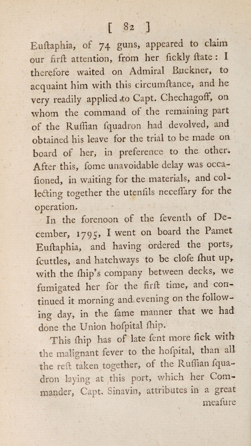 Euftaphia, of 74 guns, appeared to claim our firft attention, from her fickly ftate : I therefore waited on Admiral Ruckner, to acquaint him with this circumftance, and he very readily applied 4o Capt. ChechagofF, on whom the command of the remaining part of the Ruffian fquadron had devolved, and obtained his leave for the trial to be made on board of her, in preference to the other. After this, fome unavoidable delay was occa- lioned, in waiting for the materials, and col- lefting together the utenfils neceffary for the operation. In the forenoon of the feventh of De¬ cember, 179^> I went on board the Pamet Euftaphia, and having ordered the ports,, fcuttles, and hatchways to be clofe Ihut up,^ with the fhlp^s company between decks, we fumigated her for the firft time, and con¬ tinued It morning and, evening on the follow¬ ing day, in the lame manner that we had done the Union hofpital ihip. This ffiip has of late fent more fick with the malignant fever to the hofpital, than all the reft taken together, of the Ruffian fqua¬ dron laying at this port, which her Com¬ mander, Capt. Sinavin, attributes in a great meafure 1