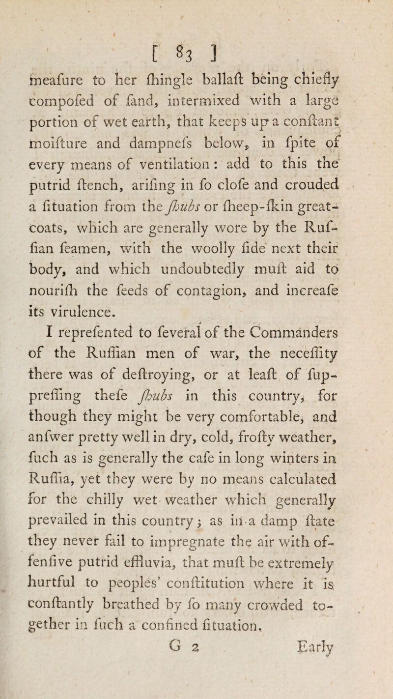 ' [' 83 ] tneafure to her (hingle ballaft being chiefly compofed of fand, intermixed with a larg(!^: portion of wet earth, that keeps up a conftant moifture and dampnefs below, in fpite of every means of ventilation: add to this the putrid ftench, arifing in fo clofe and crouded a fituation from the JJmbs or fheep-fkin great¬ coats, which are generally wore by the Ruf¬ fian feamen, with the woolly fide next their body, and which undoubtedly muft aid to nourifh the feeds of contagion, and increafe its virulence. I reprefented to feveral of the Commanders of the Ruffian men of war, the neceffity there was of deftroying, or at leaf; of fup- preffing thefe jldubs in this country, for though they might be very comfortable, and anfwer pretty well in dry, cold, frofty weather, fuch as is generally the cafe in long winters in Ruffia, yet they were by no means calculated for the chilly wet'weather which generally prevailed in this country; as iii a damp ftate they never fail to impregnate the air with of- fenlive putrid effluvia, that muft be extremely hurtful to peoples’ conftitution where it is conftantly breathed by fo many crowded to¬ gether in Inch a confined fituation, G 2 Early