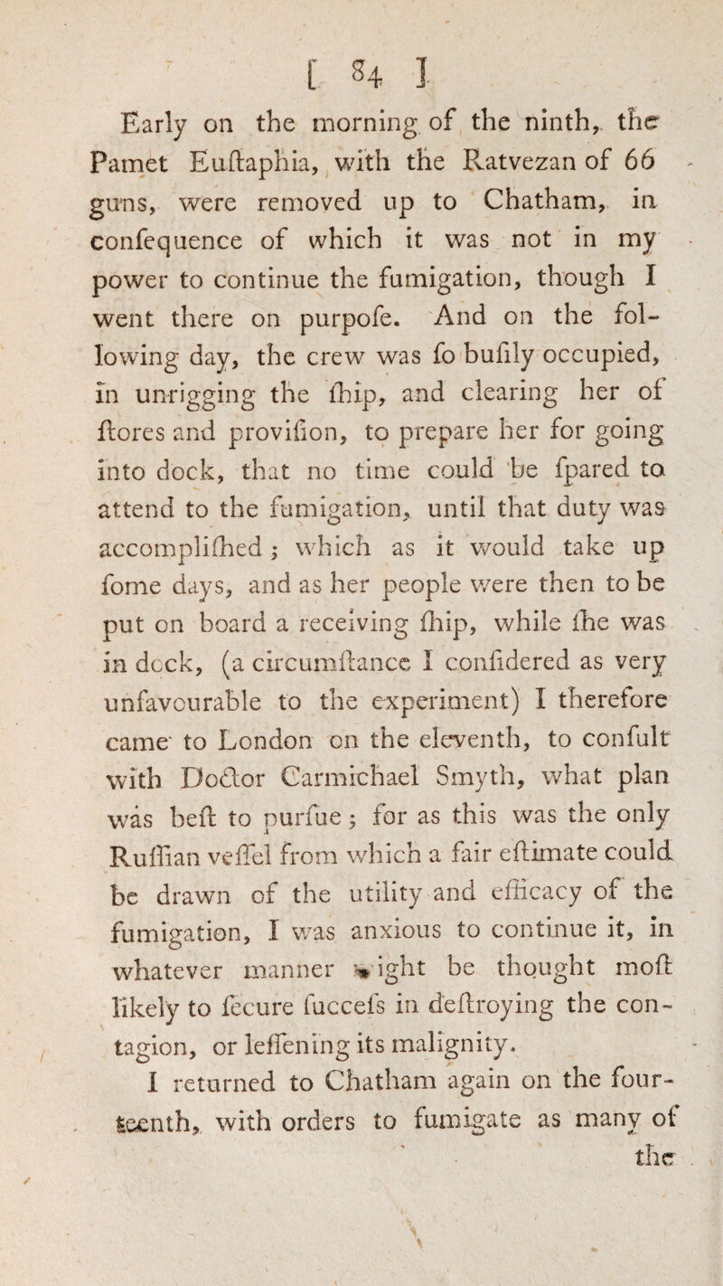 Early on the morning of the ninth, the Pamet Euftaphia, with the Pvatvezan of 66 guns, were removed up to Chatham, in confequence of which it was not in my power to continue the fumigation, though I went there on purpofe. And on the fol¬ lowing day, the crew was fo bufily occupied, in unrigging the ihip, and clearing her of ftores and proviiion, to prepare her for going into dock, that no time could he fpared to attend to the fumigation, until that duty was accompliihed; which as it would take up fome days, and as her people were then to be put on board a receiving firip, while ihe was in deck, (a chcumilancc I confidered as very unfavourable to the experiment) I therefore came* to London on the eleventh, to confult with Dodor Carmichael Smyth, what plan was heft to purfue; for as this was the only Ruffian veffel from which a fair eftimate could be drawn of the utility and efficacy of the fumigation, I was anxious to continue it, in whatever manner % ight be thought mod: likely to fecure fuccefs in deftroying the con¬ tagion, or leffening its malignity. I returned to Chatham again on the four¬ teenth, with orders to fumigate as many of the
