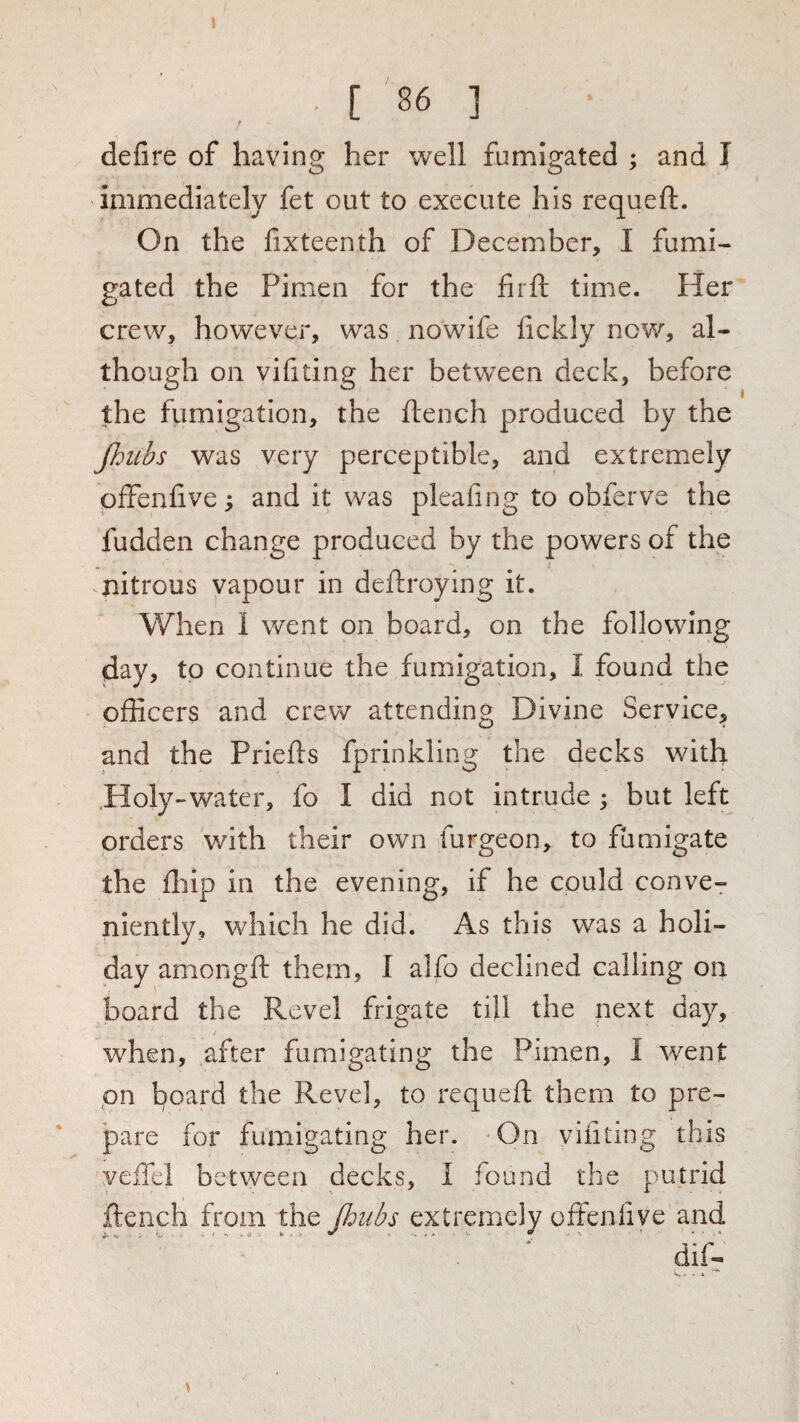 defire of having her well fumigated ; and I immediately fet out to execute his requeft. On the lixteenth of December, I fumi¬ gated the Pimen for the firft time. Her crew, however, was nowife lickly now, al¬ though on vifiting her between deck, before the fumigation, the flench produced by the Jhubs was very perceptible, and extremely pfFenfive; and it was pleafing to obferve the fudden change produced by the powers of the - • ^ nitrous vapour in deflroying it. When 1 went on board, on the following day, to continue the fumiigation, I found the officers and crew attending Divine Service, and the Priefts fprinkling the decks with .Holy-water, fo I did not intrude 3 but left orders with their own furgeon, to fumigate the fliip in the evening, if he could conve^ niently, which he did. As this was a holi¬ day amongft them, I alfo declined calling on board the Revel frigate till the next day, when, after fumigating the Pimen, I went on board the Revel, to requeft them to pre- ' pare for fuinigating her. ^On vifiting this veffel between decks, I found the putrid flench from the Jhubs extremely offenfive and \