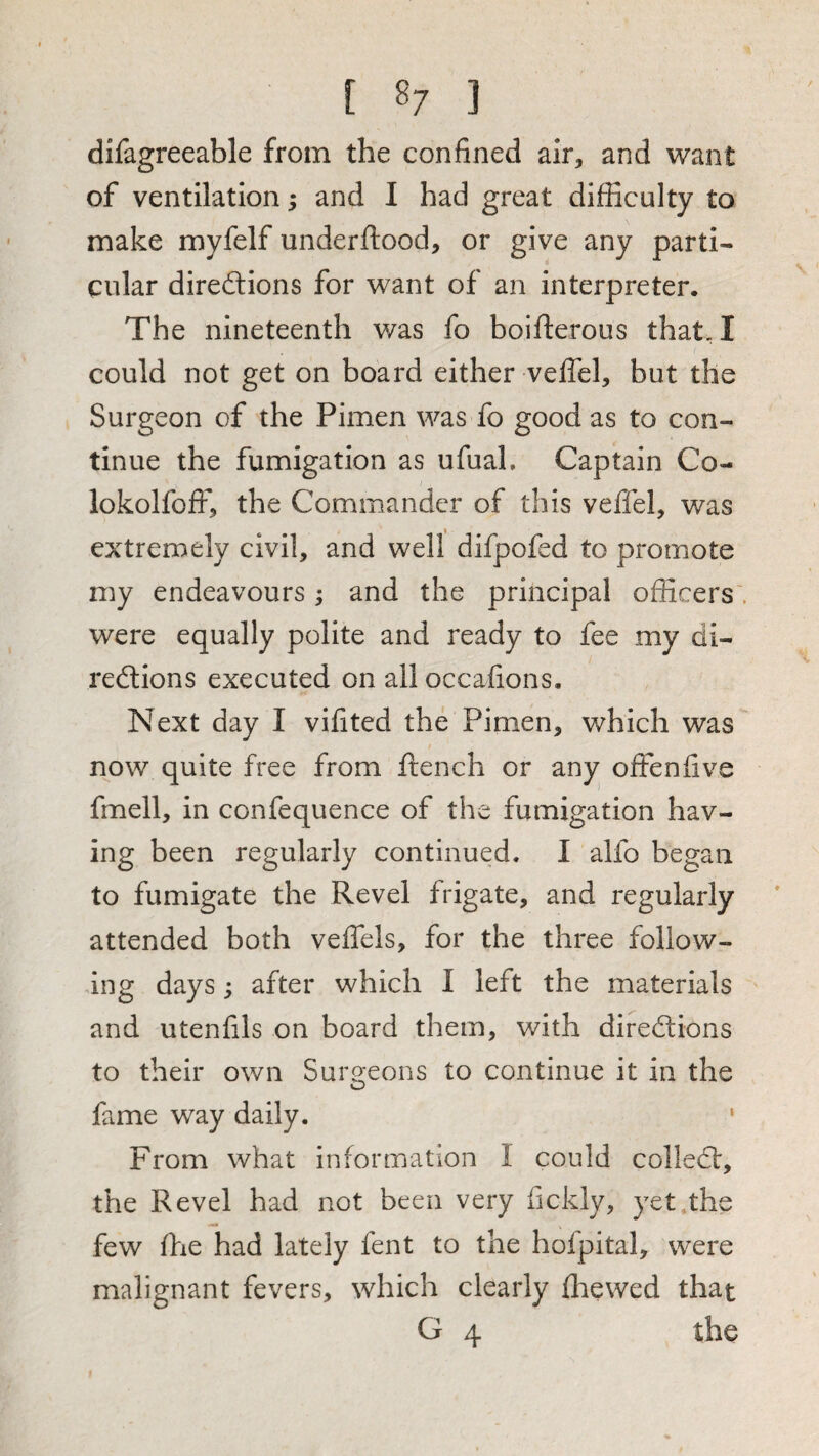 [ 8; ] difagreeable from the confined air, and want of ventilation; and I had great difficulty to make myfelf underftood, or give any parti¬ cular direilions for want of an interpreter. The nineteenth was fo boifterous that, I could not get on board either veffel, but the Surgeon of the Pimen was fo good as to con¬ tinue the fumigation as ufuaL Captain Co- lokolfoff, the Commander of this veffel, was extremely civil, and well difpofed to promote my endeavours; and the principal officers', were equally polite and ready to fee my di- redtions executed on all occafions. Next day I vilited the Pimen, which was now quite free from ftench or any offenfive fmell, in confequence of the fumigation hav¬ ing been regularly continued. I alfo began to fumigate the Revel frigate, and regularly attended both veffels, for the three follow¬ ing days; after which I left the materials and utenfils on board them, with diredlions to their own Surgeons to continue it in the fame way daily. ‘ From what information I could colled!:, the Revel had not been very fickly, yet .the few ffie had lately fent to the hofpital, were malignant fevers, which clearly {hewed that