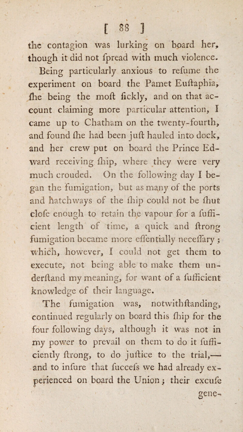 the contagion was lurking on board her, though it did not fpread with much violence. Being particularly anxious to refume the experiment on board the Pamet Euftaphi'a, £he being the moil: lickly, and on that ac¬ count claiming more particular attention, I came up to Chatham on the twenty-fourth, and found (he had been juft hauled into dock, and her crew put on board the Prince Ed¬ ward receiving fliip, where they were very much crouded. On the following day I be¬ gan the fumigation, but as many of the ports and hatchways of the ihip could not be fhut clofe enough to retain the vapour for a fuffi- cient length of time, a quick and ftrong fumigation became more effentially neceftary ; which, however, I could not get them to execute, not being able to make them un- derftand my meaning, for want of a fufficient knowledge of their language. The fumigation was, notwithftanding, continued regularly on board this ftiip for the four following days, although it was not in my power to prevail on them to do it fuffi- ciently ftrong, to do juftice to the trial,—- -and to infure that fuccefs we had already ex¬ perienced on board the Union ^ their excufe ' ' gene-