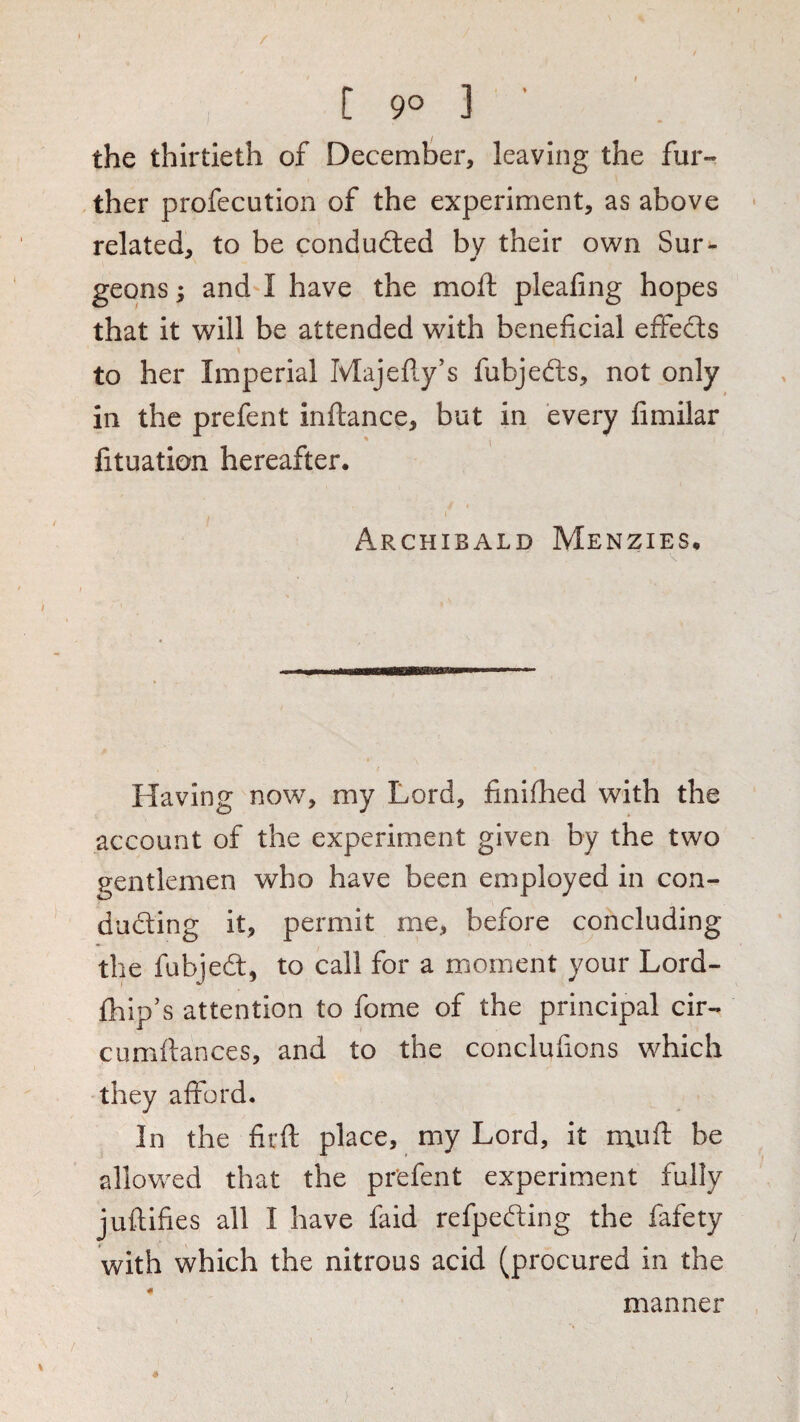[ 9° 3 ' the thirtieth of December, leaving the fur¬ ther profecution of the experiment, as above • related, to be conduced by their own Sur- geons; and-1 have the moft pleafing hopes that it will be attended with beneficial effedls to her Imperial Majefiy's fubjefts, not only in the prefent inftance, but in every fimilar fituation hereafter. i' Archibald Menzies, Having now, my Lord, finifhed with the account of the experiment given by the two gentlemen who have been employed in con- duding it, permit me, before concluding the fubjed, to call for a monient your Lord- fhip’s attention to fome of the principal cir- cumfiances, and to the conclufions which they afford. In the firft place, my Lord, it mufi: be allowed that the pr'efent experiment fully juftifies all I have faid refpeding the fafety with which the nitrous acid (procured in the 4 manner