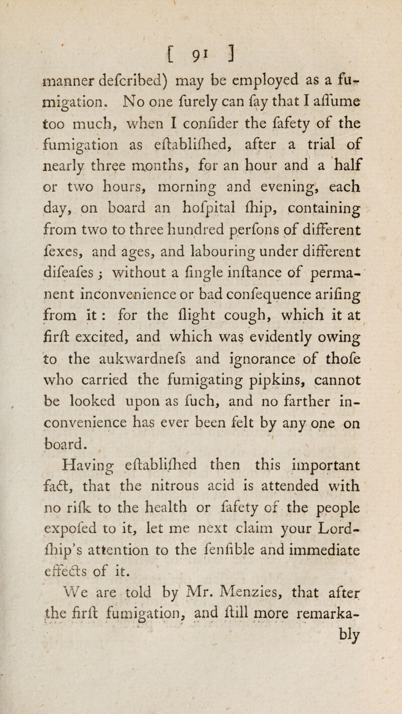 manner defcribed) may be employed as a fur migation. No one furely can fay that I affume too much, when I confider the fafety of the . fumigation as eftabliflied, after a trial of nearly three months, for an hour and’ a half or two hours, morning and evening, each day, on board an hofpital fhip, containing / from two to three hundred perfons of different fexcs, and ages, and labouring under different difeafes; without a fingle inftance of perma¬ nent inconvenience or bad confequence arifing from it: for the flight cough, which it at firft excited, and which was evidently owing to the aukwardnefs and ignorance of thofe who carried the fumigating pipkins, cannot be looked upon as fuch, and no farther in¬ convenience has ever been felt by any one on board. Having eftablifhed then this important faft, that the nitrous acid is attended with no rifk to the health or fafety of the people expofed to it, let me next claim your Lord- fhip’s attention to the fenfible and immediate eifefts of it. V/e are told by Mr. Menzies, that after the firft fumigation, and ftill more remarka¬ bly