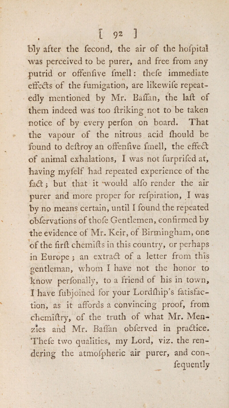 bly after the fecond, the air of the hofpital was perceived to be purer, and free from any putrid or offenfive fmell: thefe immediate elFecls of the fumigation, are likewife repeat- ■ edly mentioned by Mr. Baffan, the laft of them indeed was' too ftriking not to be taken notice of by every perfon on board. That the vapour of the nitrous acid ihould be found to deftroy an offenfive fmell, the effedl of animal exhalations, I was not furprifed at, having myfeif had repeated experience of the fa£l; but that it *would alfo render the air purer and more proper for refpiration, J was by no means certain, until I found the repeated obfervations of thofe Gentlemen, confirmed by the evidence of Mr. Keir, of Birmingham, one of the firft chemifts in this country, or perhaps in Europe ; an extradl of a letter from this gentleman, whom I have not the honor to know perfonally, to a friend of his in town, I have fubjoined for your Lordfliip’s fatisfac- tion, as it affords a convincing proof, from chemiftry, of the truth of what Mr. Men- zies and Mr. Baflan obferved in pradice. Thefe two qualities, my Lord, viz. the ren¬ dering the atmofpheric air purer, and con- fequently