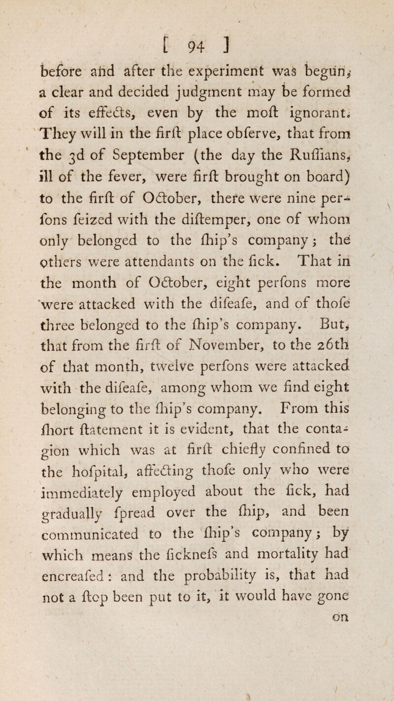 } t 94 ] before aiid after the experiment was begun,’ a clear and decided judgment may be formed of its effedts, even by the mod: ignorant. They will in the firft place obferve, that from the 3d of September (the day the RuffianSji ill of the fever, were firft brought on board) to the firft of Oitober, there were nine per- fons feized with the diftemper, one of whom only belonged to the fliip's company; thd Others were attendants on the fick. That in the month of Oftober, eight perfons more ‘were attacked with the difeafe, and of thofe three belonged to the ftiip’s company. But, that from the firfl of November, to the 26th of that month, twelve perfons were attacked with the difeafe, among whom we find eight belonging to the ftiip's company. From this fliort ftatement it is evident, that the conta¬ gion which was at firft chiefly confined to the hofpital, afteding thofe only who were immediately employed about the fick, had gradually fpread over the fliip, and been communicated to the £hip s company; by ' which means the ficknefs and mortality had' encreafed : and the probability is, that had not a flop been put to it, it would have gone on