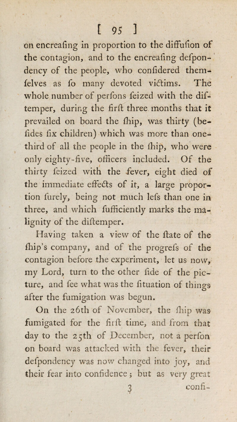 on encreafing in proportion to the difFulion of the contagion, and to the encreafing defpon-' dency of the people, who confidered them- felves as fo many devoted viftims. The whole number of perfons feized with the dif- temper, daring the firft three months that it prevailed on board the lliip, was thirty (be- fides fix children) which was more than one- third of all the people in the Ihip, who were only eighty-five, officers included. Of the thirty feized with the Fever, eight died of the immediate effects of it, a large propor¬ tion furely, being not much lefs than one in three, and which fufficiently marks the ma¬ lignity of the diftemper. Having taken a view of the ftate of the fbip’s company, and of the progrefs of the contagion before the experiment, let us now, my Lord, turn to the other fide of the pic¬ ture, and fee what was the fituation of things after the fumigation was begun. On the 26th of November, the fhip was fumigated for the firft time, and from that day to the 25th of Pecember, not a perfon on board was attacked with the fever, their defpondency was nov/ changed into joy, and their fear into confidence; but as very great 3 confi- I