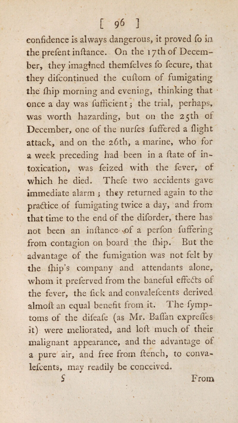 confidence is always dangerous, it proved fo in the prefent inftance. On the 17th of Decern-- her, they imagined themfelves fo fecure, that they difcontinued the cuftom of fumigating the fliip morning and evening, thinking that • once a day was fufficient; the trial, perhaps, was worth hazarding, but on the 25th of December, one of the nurfes fuffered a flight attack, and on the 26th, a marine, who for a week preceding had been in a ftate of in¬ toxication, was felzed with the fever, of which he died. Thefe two accidents gave immediate alarm ; they returned again to the , praftice of fumigating twice a day, and from that time to the end of the diforder, there has not been an inftance vpf a perfon fufFering from contagion on board the (hip. But the advantage of the fumigation was not felt by the fhip’s company and attendants alone, whom it preferved from the baneful effed:s of the fever, the fick and convalefcents derived almofl an equal benefit from it. The fymp- toms of the difeafe (as Mr. Baflan expreffes it) were meliorated, and loft much of their malignant appearance, and the advantage of a pure air, and free from ftench, to conva¬ lefcents, may readily be conceived. From