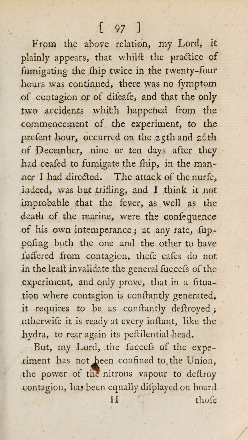 From the above relation, my Lord, it plainly appears, that whilfl the pradlice of fumigating the ihip twice in the twenty-four hours was continued, there was no fymptom of contagion or of difeafe, and that the only two accidents whifch happehed from the commencement of the experiment, to the prefent hour^ occurred on the 25th and 26th of December, nine or ten days after they had ceafed to fumigate the fliip, in the man¬ ner I had diredled. The attack of thenurfe, indeed, was but trifling, and I think it not improbable that the fever, as well as the death of the marine, were the confequence of his own intemperance; at any rate, Lup- pofing both the one and the other to have fuffered from contagion, thefe cafes do not in the leaft invalidate the general fuccefs of the experiment, and only prove, that in a litua- tion where contagion is conflantly generated, it requires to be as conflantly deftroyed; otherwife it is ready at every inftant, like the hydra, to rear again its peftilential head. But, my Lord, ,the fuccefs of the expe¬ riment has not^een confined to,the Union, the power of the nitrous vapour to deftroy contagion, has been equally difplayed on board H , thofc