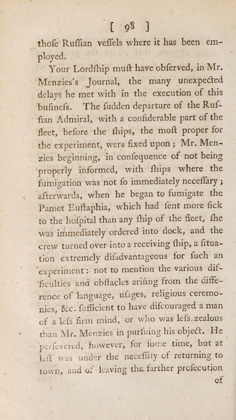 thofe Pvuffian veffels where it has been em¬ ployed. ■ Your Lordfhip muft have obferved, in Mr. Menzies’s Journal, the many unexpedled delays he met with in the execution of this bufinefs. The fudden departure of the Ruf¬ fian Admiral, with a conliderable part of the fleet, before the fhips, the moft proper for the experiment, were fixed upon ; Mr. Men- zies beginning, in confequence of not being properly informed, with fhips where the fumigation was not fo immediately neceffary; afterwards, when he began to fumigate the Pamet Euftaphia, which had fent more fick to the hofpital than any fhip of the fleet, fhe was immediately ordered into dock, and the crew turned over into a receiving fhip, a fitua- tion extremely difadvantageous for fuch an experiment r not to mention the various dif¬ ficulties and obftacles arifing from the diffe¬ rence of language, ufiges, leligious ceremo¬ nies, &c. fufficient to have difcouraged a man of a lefs firm mind, or who was lefs.zealous than Mr. Menzies in purfuing his objedl. He pcrfcvcrcd, however, foi fome time, but at luft was under the neceflity of returning to town, and of leaving the farther profecution of