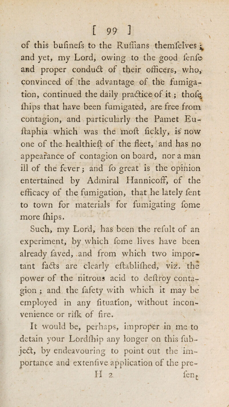 of this bufinefs to the Ruffians them’felves and yet, my Lord, owing to the good fenfe and proper conduct of their officers, who, convinced of the advantage of the fumiga¬ tion, continued the daily pradice of it; thofe Ihips that have been fumigated, are free from contagion, and particularly the Pamet Eu- ftaphia which was the inoft fickly, is^ now one of the healthieft of the fleet, and has no appearance of contagion on board, nor a man ill of the fever; and fo great is the opinion entertained by Admiral HannicofF, of the efficacy of the fumigation, that he lately fent to town for materials for fumigating fome more (hips. Such, my Lord, has been the refult of an experiment, by which fome lives have been already faved, and from which two impor¬ tant fads are clearly efliabliffied, viz. the power of the nitrous acid to dcflroy conta¬ gion ; and the fafety with which it may be employed in any lituation, 'without incon¬ venience or rifk of fire. It would be, perhaps, impropd* in me to detain your Lordiliip any longer on this fub- Jed, by endeavouring to point out the im¬ portance and extenfive application of the pre- H 2 fen^