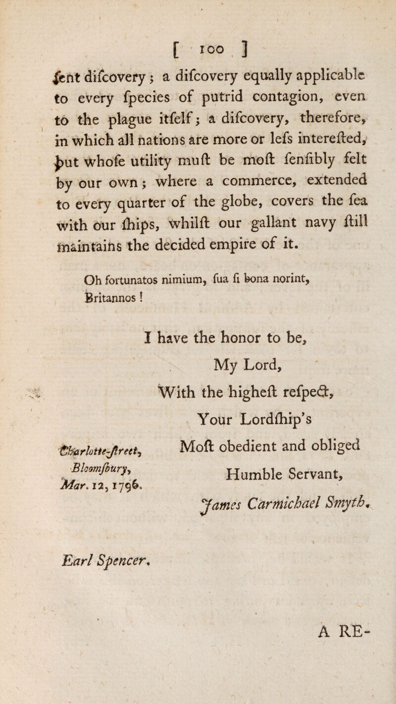 [ loo , ] Xent discovery; a difcovery equally applicable to every fpecies of putrid contagion, even to the plague itfelf j a difcovery, therefore, in which all nations are more or lefs interefted, J)Ut whofe utility muft be moft; fenfibly felt by our own; where a commerce, extended to every quarter of the globe, covers the lea with our Ihips, whilft our gallant navy Hill maintains the decided empire of it. Oh fortunatos nitniunij fua ft bona norint, Britannos! I have the honor to be. My Lord, With the higheft refpe(3:. Your Lordfliip’s 'Bloomfitiry-, Mar, 12,1796. Moft obedient and obliged Humble Servant, James Carmichael Smyth Earl Spencer, A RE-