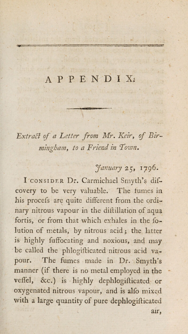 / \ I appendix.* Exfra^ of a Letter from Mr, Ketr, of Bir^^ ming/oam, to a Friend in Town. fannary 25, 1796. I CONSIDER Dr. Carmichael Smvth’s covery to be very valuable. The tumes in his procefs are quite different from the ordi¬ nary nitrous vapour in the diftillation of aqua fortis, or from that which exhales in the fo- lution of metals, by nitrous acid 5 the latter is highly fuffocating and noxious, and may be called the phlogiflicated nitrous acid va¬ pour. The fumes made in Dr. Smyth’s manner (if there is no metal employed in the veffel, &c.) is highly dephlogifticated or oxygenated nitrous vapour, and is alfo mixed with a large quantity of pure'dephlogifticated air, %