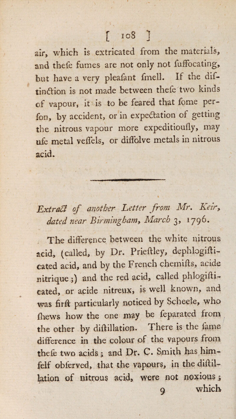 [ io8 ] air, which 5s extricated from the materials, and thefe fames are not only not fuffocating, but have a very pleafant fmelL If the dif- tinftion is not made between thefe two kinds of vapour* it is to be feared that fome per- fon, by accident, or in expeftation of getting the nitrous vapour more expeditioufly, may ufe metal veffels, or diflblve metals in nitrous acid* ExtraB of another Letter from Mr, Keir^ dated near Birminghamy March 3, 1796. The difference between the white nitrous acid, (called, by Dr. Prieftley, dephlogifti- cated acid, and by the French chemifts, acide intrigue and the red acid, called phlogifli— cated, or acide nitreux, is well known, and was firft particularly noticed by Scheele, who fiiews how the one may be feparated from ^ the other by diftillatlon. There is the fame difference in the colour of the vapours from thefe two acids j and Dr. C. Smith has him- felf obferved, that the vapours, in the diftil- l^ion of nitrous acid, were not noxious ^ Q which