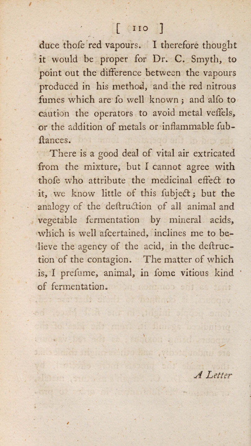 duce thofe red vapours. I therefore thought it would be proper for Dr. C. Smyth, to point out the difference between the vapours produced in his method, and the red nitrous fumes which are' fo well known ; and alfo to caution the operators to avoid metal veflels, or the addition of metals or inflammable fub- ftances. There is a good deal of vital air extricated from the mixture, but I cannot agree with thofe w^ho attribute the medicinal effed: to it, we know little of this fubjed:; but the analogy of the deftrudion of all animal and vegetable fermentation by mineral acids, which is well afcertained, inclines me to be- % dieve the agency of the acid, in the deflruc- tion of the contagion. The matter of which is, I prefume, animal, in fome vitious kind ‘ of fermentation. ^ Letter