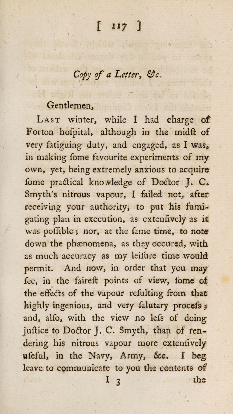 Copy of a Lettery Gentlemen, Last winter, while I had charge of For ton hofpital, although in the midft of very fatiguing duty, and engaged, as I was, in making fome favourite experiments of my own, yet, being extremely anxious to acquire fome prailical knowledge of Doctor J. C* Smyth's nitrous vapour, I failed not, afteif receiving your authority^ to put his fumi¬ gating plan in execution, as extenfively as it w^as poffible; nor, at the fame time, to note down the phaenomena, as they occured, with as much accuracy as my leifure time would permit. And now, in order that you may' fee, in the faireft points of view, fome of the eifcdls of the vapour refulting from that highly ingenious, and very falutary procefs ^ and, alfo, with the view no lefs of doing juftice to Dodtor J. C. Smyth, than of ren¬ dering his nitrous vapour more extenfively ufeful, in the Navy, Army, &c, I beg leave to communicate to you the contents of