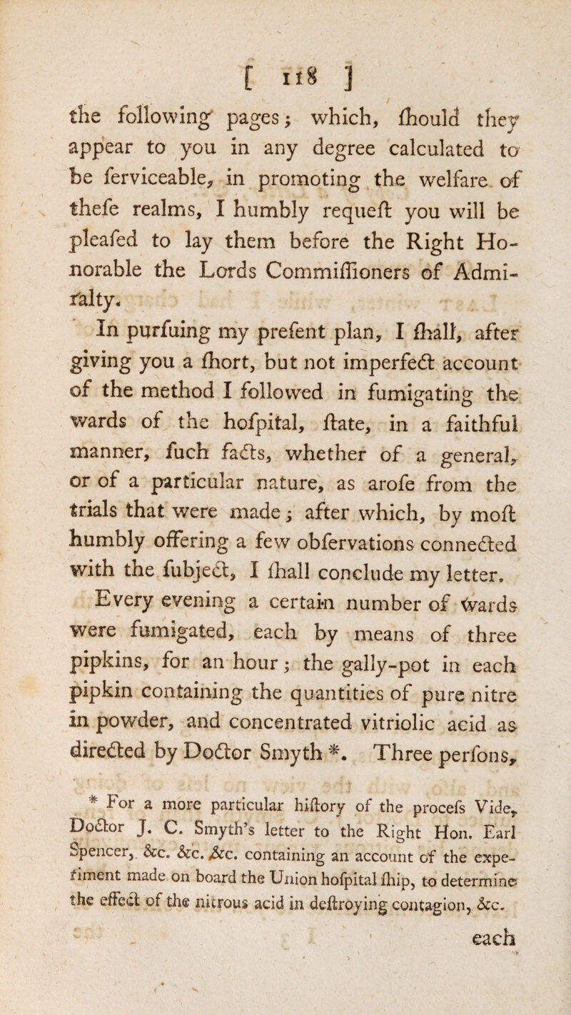 the following^ pages; which, fhould they appear to you in any degree calculated to be ferviceable, in promoting the welfare of thefe realms, I humbly requeft you will be pleafed to lay them before the Right Ho¬ norable the Lords Commiffioners of Admi¬ ralty- In purfuing my prefent plan, I fhall, after giving you a Ihort, but not imperfedl account of the method I followed in fumigating the wards of the hofpital, ftate, in a faithful manner, fuch fadls, whether of a general, or of a particular nature, as arofe from the trials that were made; after which, by moil: humbly offering a few obfervations connedled with the fubjedl, I ihall conclude my letter. Every evening a certain number of ^ards were fumigated, each by means of three pipkins, for an hour; the gally-pot in each pipkin containing the quantities of pure nitre in powder, and concentrated vitriolic acid a& diredled by Doctor Smyth Three perfons^ * For a more particular hiilory of the procefs Vide, Dodtor J. C. Smyth’s letter to the Right Hon. Earl Spencer,. &c. &c. ^c. containing an account of the expe¬ riment made on board the Union hofpital fliip, to determine the effedl of tlie nitrous acid in deflroying contagion, each V