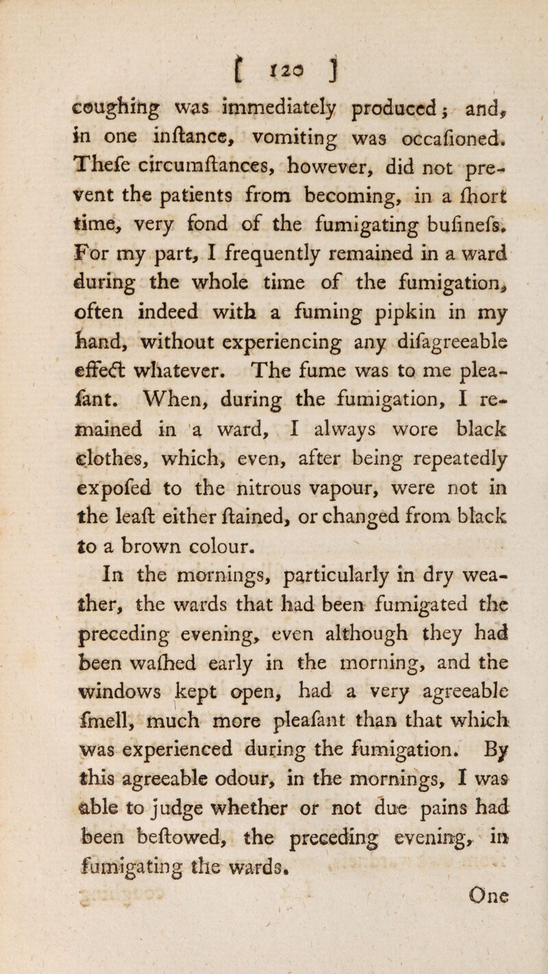 t ] I coughing was immediately produced; and^ in one inftance, vomiting was occafioned. Thefe circumftances, however, did not pre¬ vent the patients from becoming, in a fliort time^ very fond of the fumigating bufinefs# For my part, I frequently remained in a ward during the whole time of the fumigation, often indeed with a fuming pipkin in my hand, without experiencing any difagreeable effect whatever. The fume was to me plea- fant. When, during the fumigation, I re¬ mained in a ward, I always wore black clothes, which, even, after being repeatedly expofed to the nitrous vapour, were not in the leaft either ftained, or changed from black to a brown colour. In the mornings, particularly in dry wea¬ ther, the wards that had been fumigated the preceding evening, even although they had been walked early in the morning, and the windows kept open, had a very agreeable fmell, much more pleafant than that which was experienced during the fumigation. By this agreeable odour, in the mornings, I was <able to judge whether or not due pains had been beftowed, the preceding evenirrg, in fumigating the wards. i *' One