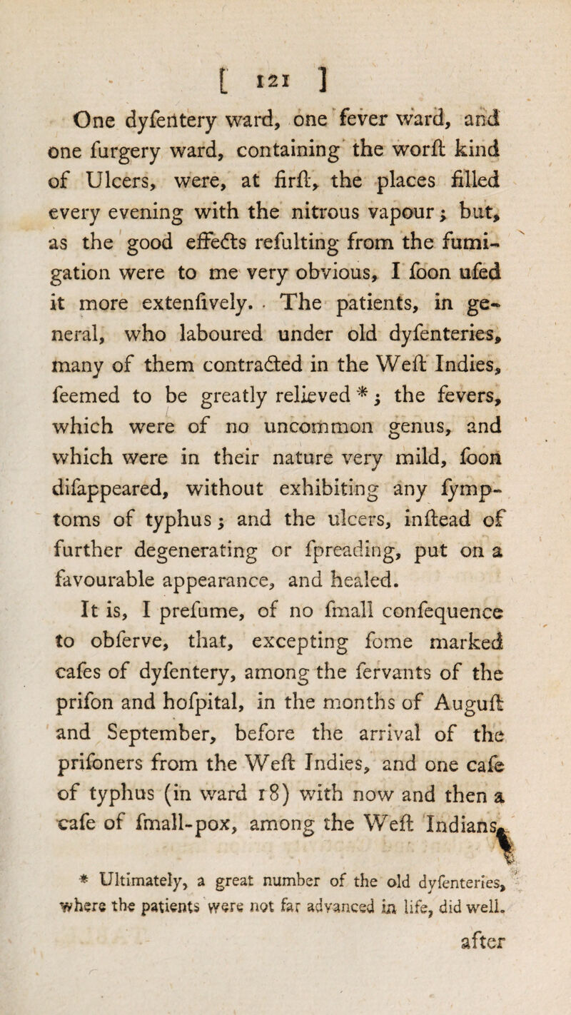 One dyfeiltery ward, one fever ward, and one furgery ward, containing the worfl: kind of Ulcers, were, at firft, the places filled every evening with the nitrous vapour; but, as the' good effefts refulting from the fumi¬ gation were to me very obvious, I foon ufed it more extenfively. • The patients, in ge¬ neral, who laboured under old dyfenteries, many of them contrafted in the Weft Indies, feemed to be greatly relieved 5 the fevers, which were of no uncommon genus, and which were in their nature very mild, fooii dlfappeared, without exhibiting any fymp- toms of typhus; and the ulcers, inftead of further degenerating or fpreading, put on a favourable appearance, and healed. It is, I prefume, of no fmall confequence to obferve, that, excepting fome marked cafes of dyfentery, among the fervants of the prifon and hofpital, in the months of AugufI and September, before the arrival of the prifoners from the Weft Indies, and one cafe of typhus (in ward r8) with now and then a oafe of fmall-pox, among the Weft Indians^. 1 * Ultimately, a great number of the old dyfenteries, ' where the patients not far advanced in life, did well. after