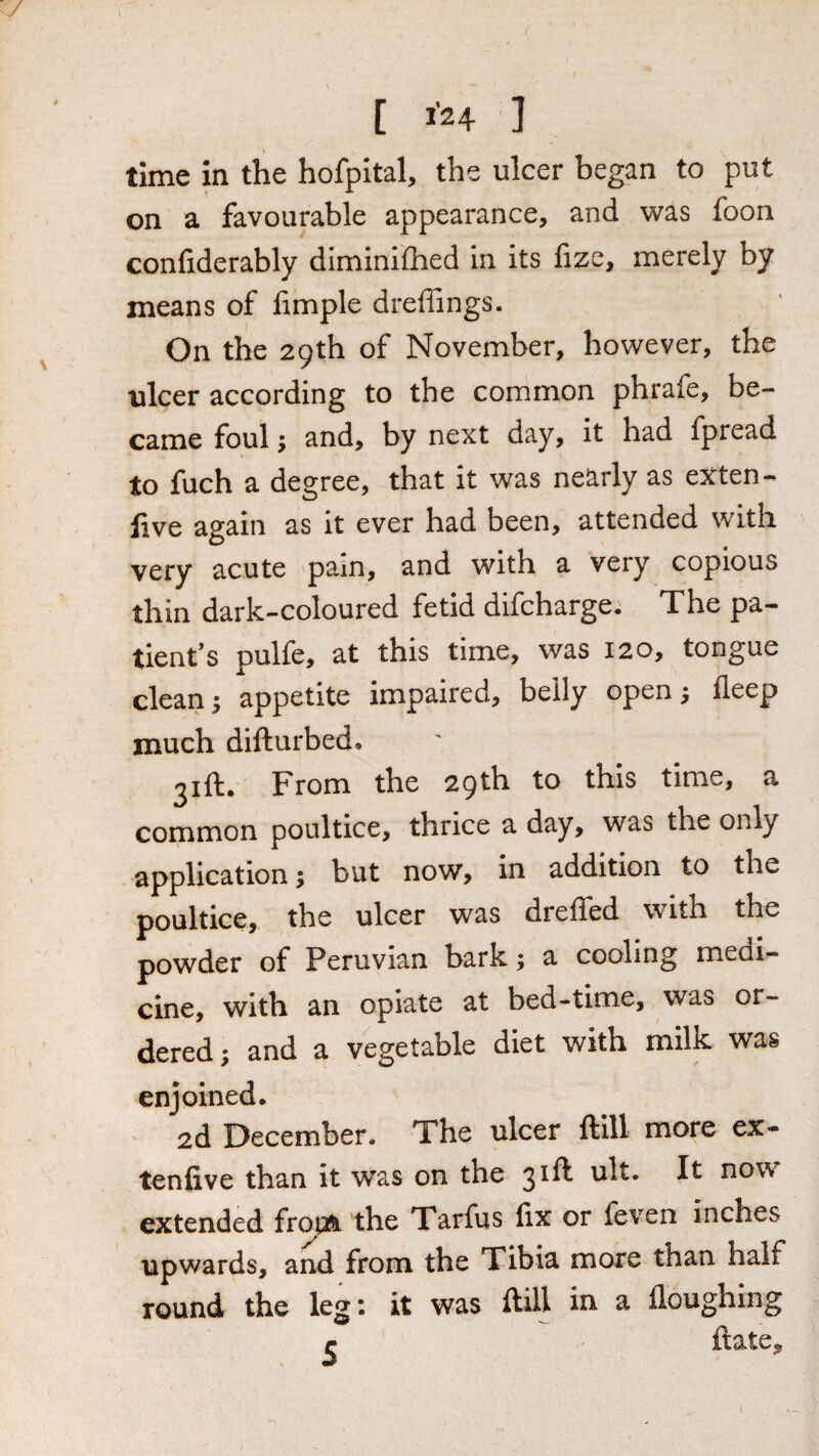 [ 1’24 ] time in the hofpital, the ulcer began to put on a favourable appearance, and was foon confiderably diminilhed in its lize, merely by means of fimple dreffings. On the 29th of November, however, the ulcer according to the common phrafe, be¬ came foul; and, by next day, it had fpread to fuch a degree, that it was nearly as extent live again as it ever had been, attended with very acute pain, and with a very copious thin dark-coloured fetid difcharge. The pa¬ tient’s pulfe, at this time, was 120, tongue clean 5 appetite impaired, belly open ^ deep much difturbed, 21 ft. From the 29 th to this time, a common poultice, thrice a day, was the only application; but now, in addition to the poultice, the ulcer was drelled with the powder of Peruvian bark; a cooling meai- cine, with an opiate at bed-time, was or¬ dered; and a vegetable diet with milk was enjoined. 2d December. The ulcer ftlll more ex- tenlive than it was on the 3^^ now* extended fropft. the Tarfus fix or feven inches upwards, and from the Tibia more than half round the leg: it was ftill in a floughing