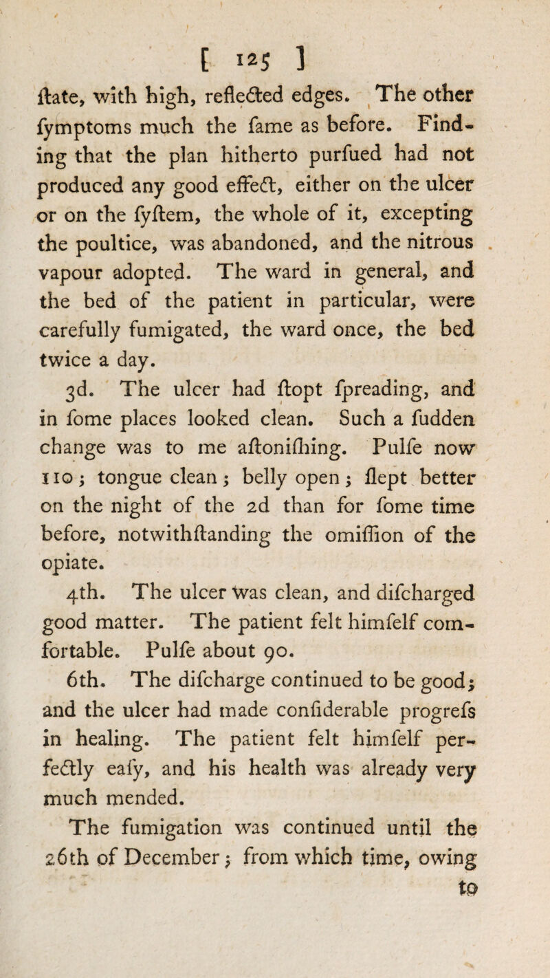 ftate, with high, refledled edges. The other fymptoms much the fame as before. Find¬ ing that the plan hitherto purfued had not produced any good effeft, either on the ulcer or on the fyftem, the whole of it, excepting the poultice, was abandoned, and the nitrous . vapour adopted. The ward in general, and the bed of the patient in particular, were carefully fumigated, the ward once, the bed twice a day. 3d. The ulcer had ftopt fpreading, and in fome places looked clean. Such a fudden change was to me aftonifliing. Pulfe now 110; tongue clean; belly open ^ flept better on the night of the 2d than for fome time before, notwithftanding the omiffion of the opiate. 4th. The ulcer was clean, and difcharged good matter. The patient felt himfelf com¬ fortable. Pulfe about 90. 6th. The difcharge continued to be good; and the ulcer had made confiderable progrefs in healing. The patient felt himfelf per- fedlly eafy, and his health was already very much mended. The fumigation was continued until the 26 th of December; from which time, owing to