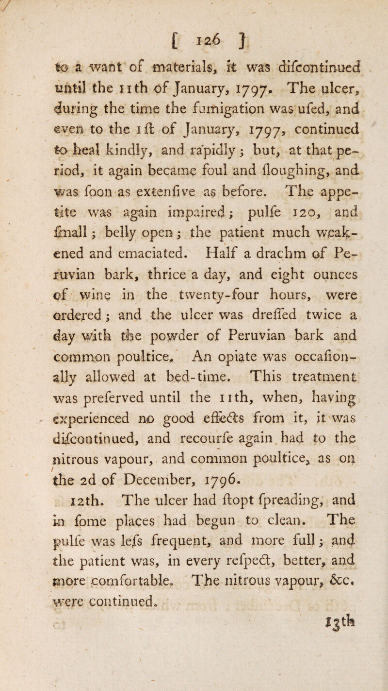 / [ ] to a want of materials, it was difcontlnued until the jith of January, 1797* The ulcer, during the time the fumigation was ufed, and even to the ift of January, 1797? continued to heal kindly, and rapidly 5 but, at that pe-- riod, it again became foul and Houghing, and v^as foon as extenfive as before. The appe¬ tite was again impaired; pulfe 120, and finall; belly open; the patient much weak¬ ened and emaciated. Half a drachm of Pe¬ ruvian bark, thrice a day, and eight ounces of wine in the twenty-four hours, were ordered ; and the ulcer was drefled twice a day with the powder of Peruvian bark and common poultice. An opiate was occalion- ally allowed at bed-time. This treatment was preferved until the n th, when, having ' experienced no good effedrs from it, it was ' difeontinued, and recourfe again had to the nitrous vapour, and common poultice, as on the 2d of December, 1796. 12th. The ulcer had ftopt fpreading,^ and in fome places had begun to clean. The pulfe was lefs frequent, and more full; and the patient was, in every refped, better, and more comfortable. The nitrous vapour, &c, were continued. jjtk