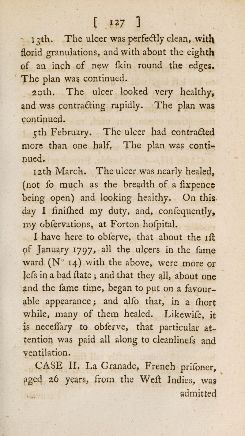 ^ V 13th. The ulcer was perfedlly clean, with florid granulations, and with about the eighth of an inch of new fkin round the edges. The plan was continued. 20th. The ulcer looked very healthy, and was contrafting rapidly. The plan was continued. 5 th February. The ulcer had contradted more than one half. The plan was conti¬ nued. 12th March. The ulcer was nearly healed, (not fo much as the breadth of a fixpencc being open) and looking healthy. On this, day I finiflied my duty, and, confequently, my obfervations, at For ton hofpital. I have here to obferve, that about the ifl: of January 1797, all the ulcers in the fame ward (N° 14) with the above, were more or |efs in a bad ftate ^ and that they all, about one and the fanae time, began to put on a favour¬ able appearance; and alfo that, in a Ihort while, many of them healed. Likewife, it is neceflary to obferve, that particular at¬ tention was paid all along to cleanlinefs and ventilation. i CASE II. La Granade, French prifoner, aged 26 years, from the Weft Indies, was admitted
