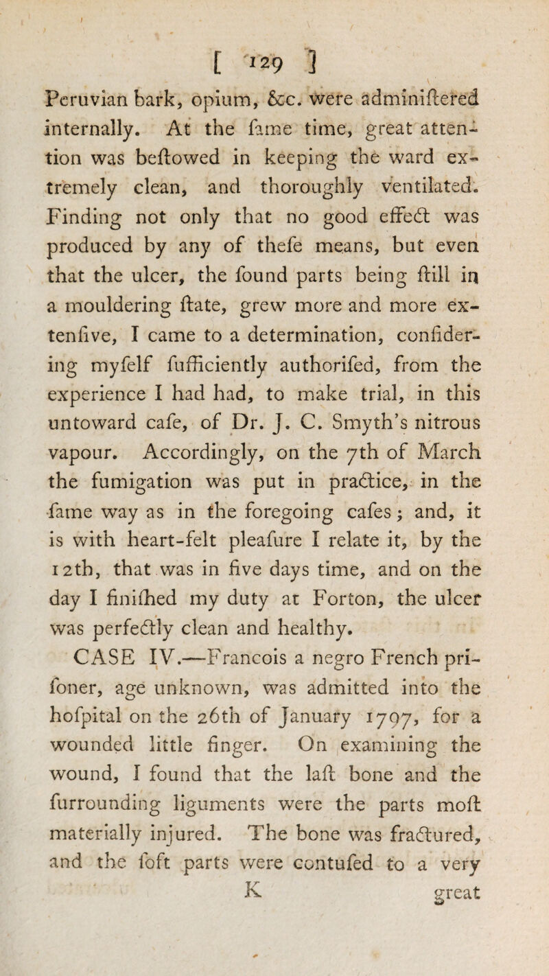 Peruvian bark, opium, &c, were adminiftered internally. At the fame time, great atten¬ tion was bellowed in keeping the ward ex¬ tremely clean, and thoroughly ventilated. Finding not only that no good efFeit was produced by any of thefe means, but even that the ulcer, the found parts being ftill in a mouldering ftate, grew more and more ex- tenlive, I came to a determination, conlider- ing myfelf fufficiently authorifed, from the experience I had had, to make trial, in this untoward cafe, of Dr. J. C. Smyth's nitrous vapour. Accordingly, on the yth of March the fumigation was put in practice, in the •fame way as in the foregoing cafes; and, it is with heart-felt pleafure I relate it, by the 12th, that was in five days time, and on the day I finilhed my duty at Forton, the ulcer was perfedlly clean and healthy. CASE IV.—Francois a negro French pri- foner, age unknown, was admitted into the hofpital on the 26th of January 1707, for a wounded little finger. On examining the wound, I found that the laft. bone and the furrounding liguments were the parts mofi: materially injured. The bone was fraftured, and the foft parts were contufed to a very K great