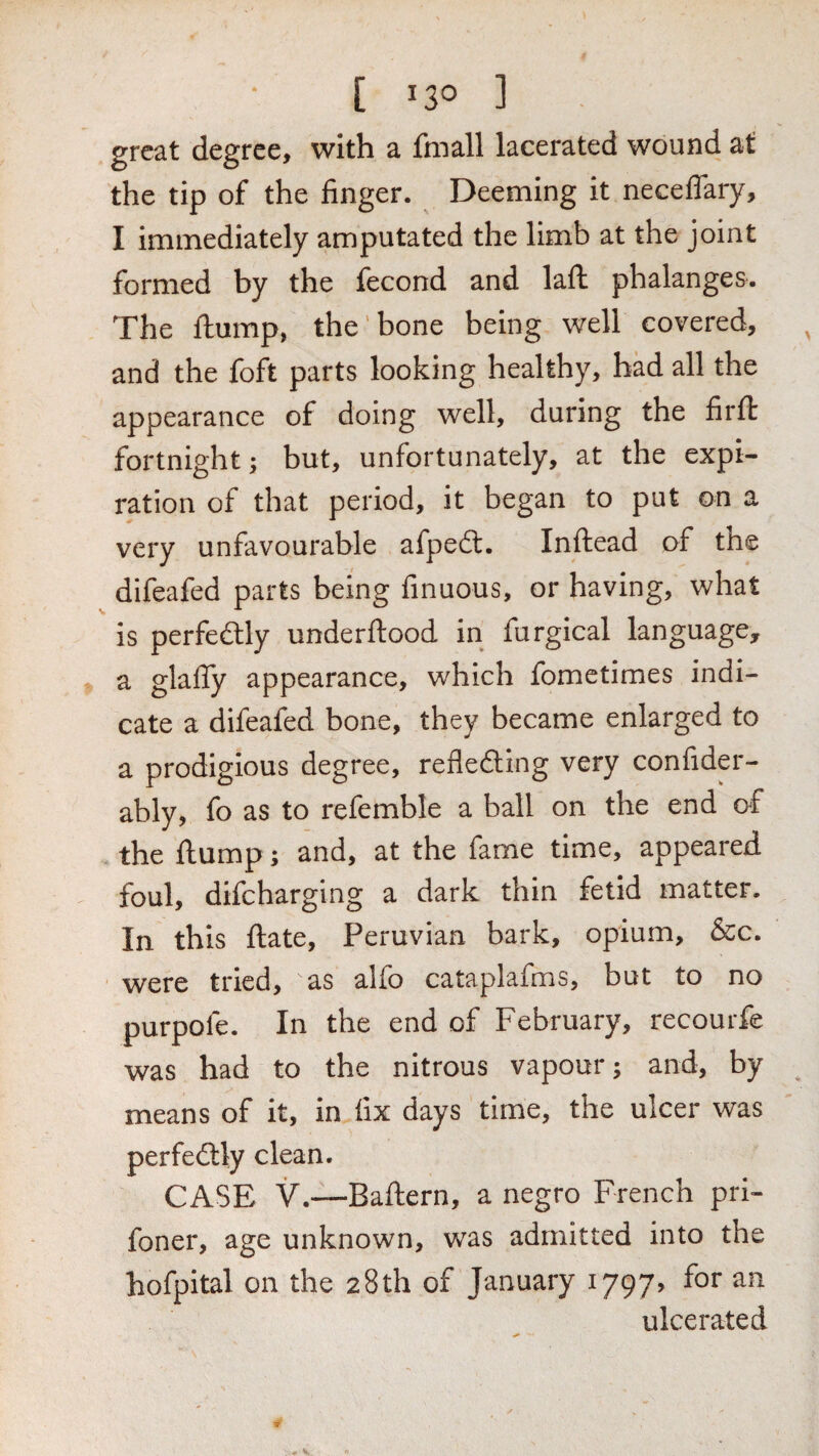 [ 13° ] great degree, with a fniall lacerated wound at the tip of the finger. Deeming it neceflary, I immediately amputated the limb at the joint formed by the fecond and laft phalanges. The flump, the bone being well covered, and the foft parts looking healthy, bad all the appearance of doing well, during the firft fortnight; but, unfortunately, at the expi¬ ration of that period, it began to put on a very unfavourable afpedl. Inftead of the difeafed parts being finuous, or having, what is perfedlly underftood in furgical language, a glafly appearance, which fometimes indi¬ cate a difeafed bone, they became enlarged to a prodigious degree, refleding very confider- ably, fo as to refemble a ball on the end o^f the flump; and, at the fame time, appeared foul, difeharging a dark thin fetid matter. In this flate, Peruvian bark, opium, &c. were tried, as alfo cataplafms, but to no purpofe. In the end of February, recourfe was had to the nitrous vapour; and, by means of it, in fix days time, the ulcer was perfedtly clean. CASE V.—Baftern, a negro French pri- foner, age unknown, was admitted into the hofpital on the 28th of January 1797, for an ulcerated