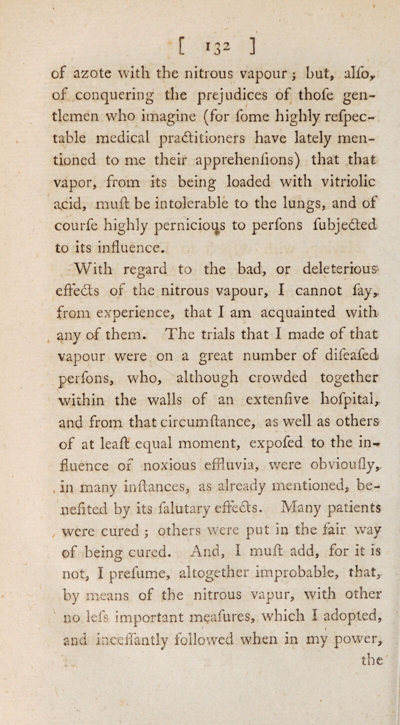 [ 132 1 of azote with the nitrous vapour 5 but, alfo^ of conquering the prejudices of thofe gen¬ tlemen who imagine (for fome highly refpec- table medical pradlitloners have lately men¬ tioned to me their apprehenfions) that that vapor, from its being loaded with vitriolic a.cid, muft be intolerable to the lungs, and of courfe highly pernicious to perfons fubjedted to its influence. •With regard to the bad, or deleterious- eftedts of the nitrous vapour, I cannot fay,, from experience, that I am acquainted with any of them. The trials that I made of that vapour were on a great number of difeafed perfons, who, although crowded together within the walls of an extenflve hofpital,. and from that circumfliance, as well as others of at lead equal moment, expofed to the in¬ fluence of noxious effluvia, were obvioufly,. , in many in fiances, as already mentioned, be¬ nefited by its falutary effedts. Many patients / were cured ; others were put in the fair way of being cured. And, I mufl: add, for it is not, I prefume, altogether improbable, that, by means of the nitrous vapur, with other no lefs important meafures, which I adopted, ' t and iaceffantly followed when in my power, the