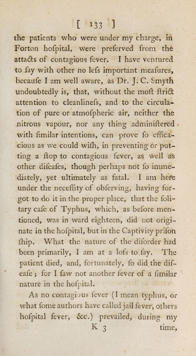 the patients who were under my charge, in For ton hofpital, were prefer ved from the attadls of contagious fever. I have ventured to fay with other no lefs important meafures, becaufe I am well aware, as Dr. J. C, Smyth undoubtedly is, that, without the moft ftriS: attention to cleanlinefs, and to the circula¬ tion of pure or atmofpheric air, neither the nitrous vapour, nor any thing adminiftered with fimilar intentions, can prove fo effica¬ cious as we could wiih, in preventing or put¬ ting a flop to contagious fever, as well as other difeafes, though perhaps not fo imme¬ diately, yet ultimately as fatal. I am hefe under the neceffity of obferving, having for¬ got to do it in the proper place, that the foli- tary cafe of Typhus, which, as before men¬ tioned, was in ward eighteen, did not origi¬ nate in the hofpital, but in the Captivity prifon fhip. What the nature of the diforder had been primarily, I am at a lofs to,fay. The patient died, and, fortunately, fo did the dif- eafe ^ for I faw not another fever of a fimilar nature in the hofpital. As no contagious fever (I mean typhus, or what fome authors have called jail fever, others hofpital fever, &c.) prevailed, during my K 3 time.