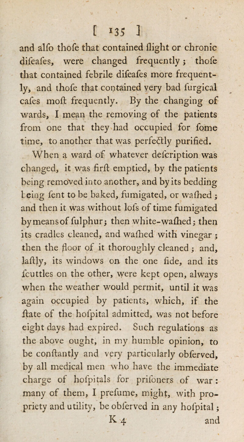 and alfo thofe that contained flight or chronic difeafes, were changed frequently; thofe that contained febrile difeafes more frequent¬ ly, and thofe that contained very bad furgical cafes moft frequently. By the changing of wards, I mean the removing of the patients from one that they had occupied for fome time, to another that was perfectly purified. When a ward of whatever defcription was changed, it was firfl: emptied, by the patients being removed into another, and by its bedding being fent to be baked, fumigated, or walked ; and then it was without lofs of time fumigated bymeansof fulphur; then white-waflied; then its cradles cleaned, and walked with vinegar ; then the floor of it thoroughly cleaned; and, laftly, its windows on the one fide, and its fcuttles on the other, were kept open, always when the weather would permit, until it was again occupied by patients, which, if the ftate of the hofpital admitted, was not before eight days had expired. Such regulations as the above ought, in my humble opinion, to be conftantly and very particularly obferved, by all medical men who have the immediate charge of hofpitals for prifoners of war: many of them, I prefume, might, with pro¬ priety and utility, be obferved in any hofpital; K '4 and