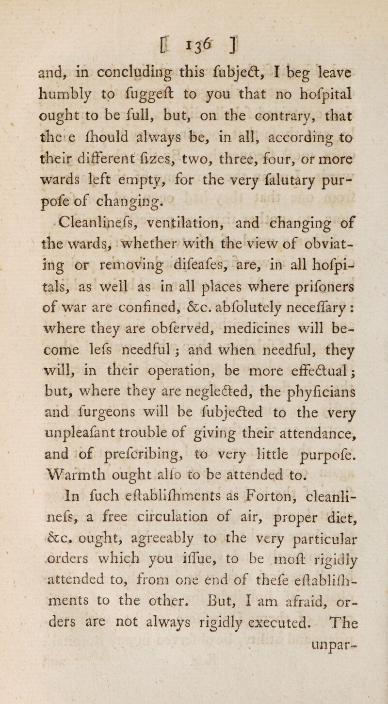 r >36 ] and, in concluding this fubjed:, I beg leave humbly to fiiggeft to you that no hofpital ought to be full, but, on the contrary, that the'e fhould always be, in all, according to their different fizes, two, three, four, or more wards left empty, for the very falutary pur- pofe of changing. Cleanlinefs, ventilation, and changing of the wards, whether with the view of obviat¬ ing or removing difeafes, are, in all hofpi- tals, as well as in all places where prifoners of war are confined, &c. abfolutely neceffary : where they are obferved, medicines will be¬ come lefs needful; and when needful, they will, in their operation, be more effedlual; but, where they are negledled, the phyficians and furgeons will be fubjeded to the very unpleafant trouble of giving their attendance, and of preferibing, to very little purpofe. Warmth ought alfo to be attended to. In fuch eftablifhments as Forton, cleanli¬ nefs, a free circulation of air, proper diet, &c. ought, agreeably to the very particular orders which you iflue, to be moft rigidly attended to, from one end of thefe eflablilh- ments to the other. But, I am afraid, or¬ ders are not always rigidly executed. The unpar-