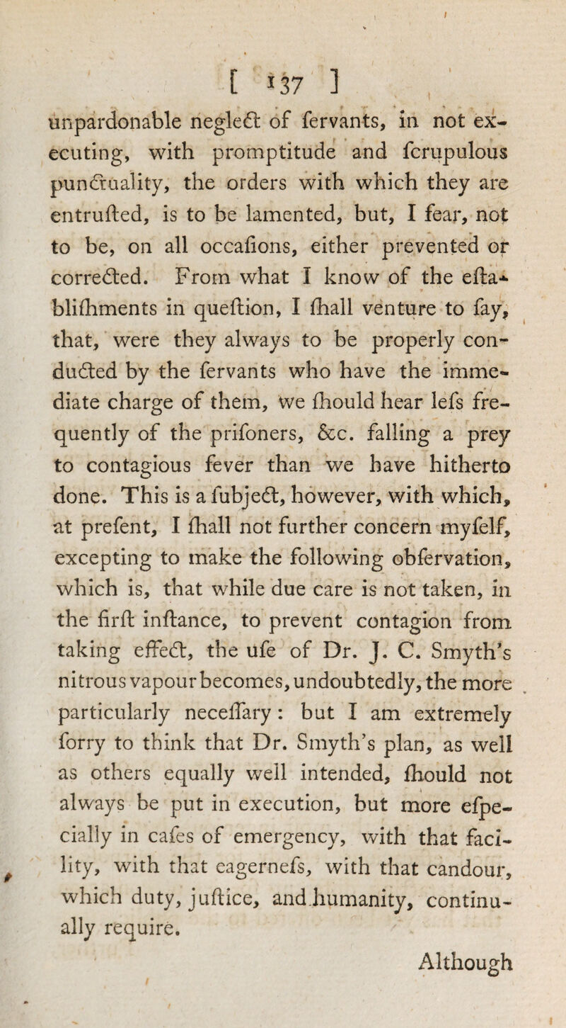 / [ 137 ] unpardonable negleft of fervants, in not ex¬ ecuting, with promptitude and fcrupulous puncfruality, the orders with which they are entrufted, is to be lamented, but, I fear, not to be, on all occafions, either prevented or corrected. From what I know of the efta-*- bliihments in queftion, I ihall venture to fay, that, were they always to be properly con¬ ducted by the fervants who have the imme¬ diate charge of them. We fhould hear lefs fre¬ quently of the prifoners, &c. falling a prey to contagious fever than we have hitherto done. This is a fubjeCt, however, with which, at prefent, I fhall not further concern myfelf, excepting to make the following obfervation, which is, that while due care is not taken, in the firft inftance, to prevent contagion from taking effeCt, the ufe of Dr. J. C. Smyth’s nitrous vapour becomes, undoubtedly, the more particularly neceffary: but I am extremely forry to think that Dr. Smyth’s plan, as well as others equally well intended, fhould not always be put in execution, but more efpe- cially in cafes of emergency, with that faci¬ lity, with that eagernefs, with that candour, which duty, juftice, and.humanity, continu¬ ally require. Although