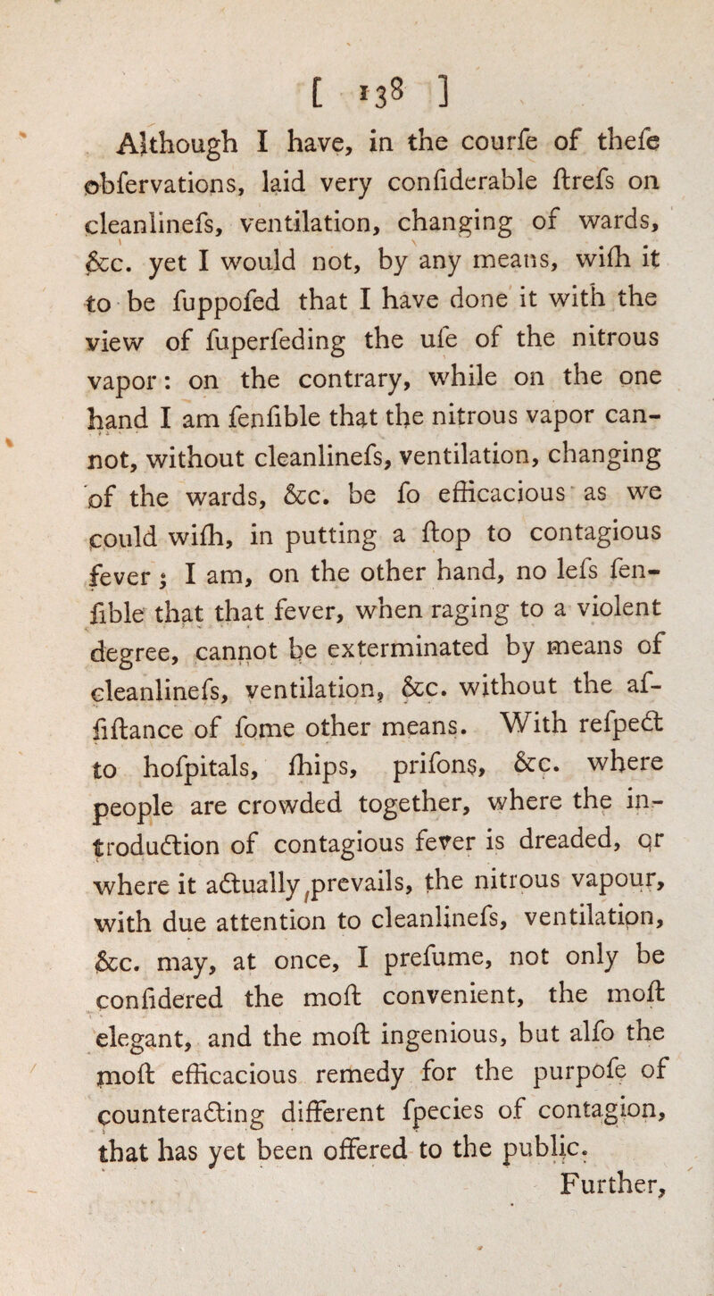 AUhough I have, in the courfe of thefe obfervations, laid very confidcrable ftrefs on cleanlinefs, ventilation, changing of wards, &c. yet I would not, by any means, wiih it to be fuppofed that I have done it with the view of fuperfeding the ufe of the nitrous vapor; on the contrary, while on the one hand I am fenfible that the nitrous vapor can¬ not, without cleanlinefs, ventilation, changing of the wards, &c. be fo efficacious as we could wiffi, in putting a flop to contagious fever; I am, on the other hand, no lefs fen¬ fible that that fever, when raging to a violent degree, cannot be exterminated by means of cleanlinefs, ventilation, &c. without the af- fiftance of fome other means. With refpedt to hofpitals, ffiips, prifons, &c. where people are crowded together, where the in- trodudlion of contagious fever is dreaded, or where it adlually ^prevails, the nitrous vapour, with due attention to cleanlinefs, ventilation, &c. may, at once, I prefume, not only be confidered the mold convenient, the moll elegant, and the mold ingenious, but alfo the jnold efficacious remedy for the purpofe of counteradding different fpecies of contagion, that has yet been offered to the public. Further,