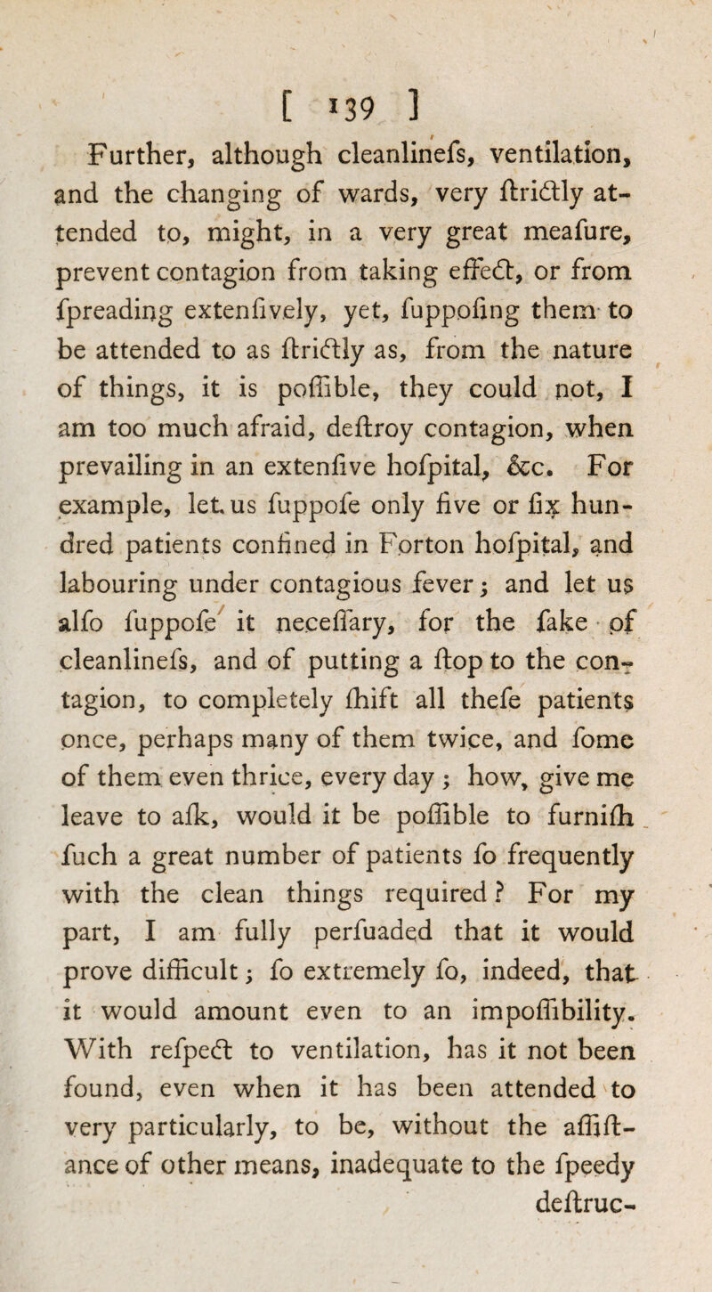 [ ^39 ] Further, although cleanlinefs, ventilation, and the changing of wards, very ftridlly at¬ tended to, might, in a very great meafure, prevent contagion from taking effedl, or from fpreading extenfiv.ely, yet, fuppofing them- to be attended to as ftriftly as, from the nature of things, it is poffible, they could not, I am too much afraid, deftroy contagion, when prevailing in an extenfive hofpital, &c. For example, let us fuppofe only five or fi:;^ hun¬ dred patients confined in Forton hofpital, and labouring under contagious fever; and let us alfo fuppofe^ it neceflary, for the fake • pf cleanlinefs, and of putting a flop to the con¬ tagion, to completely fhift all thefe patients once, perhaps many of them twice, and fome of them even thrice, every day ; how, give me leave to alk, would it be poffible to furnifh fuch a great number of patients fo frequently with the clean things required ? For my part, I am fully perfuaded that it would prove difficult; fo extremely fo, indeed, that it would amount even to an impoffibility. With refpedl to ventilation, has it not been found, even when it has been attended'to very particularly, to be, without the affift- ance of other means, inadequate to the fpeedy deftruc-