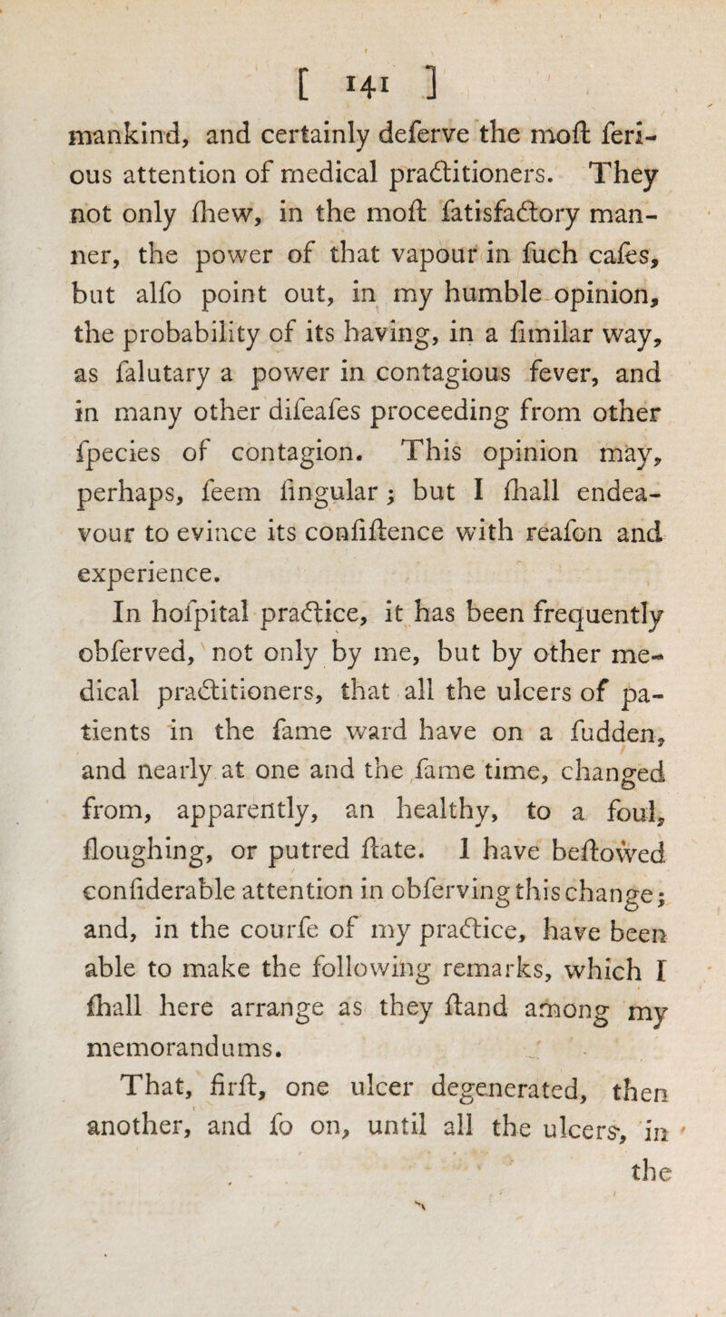 mankind, and certainly deferve the moft feri- ous attention of medical practitioners. They not only fliew, in the moft fatisfaCtory man¬ ner, the power of that vapour in fuch cafes, but alfo point out, in my humble opinion, the probability of its having, in a fimilar way, as falutary a power in contagious fever, and in many other difeafes proceeding from other fpecies of contagion. This opinion may, perhaps, feem lingular; but I Ihall endea¬ vour to evince its confiftence with reafon and experience. In hofpital practice, it has been frequently obferved, not only by me, but by other me¬ dical practitioners, that all the ulcers of pa¬ tients in the fame ward have on a fudden, and nearly at one and the fame time, changed from, apparently, an healthy, to a foul, floughing, or putred ftate. 1 have beftowed conliderable attention in obferving this change; and, in the courfe of my praCtice, have been able to make the following remarks, which I fhall here arrange as they ftand among my memorandums. That, firft, one ulcer degenerated, then another, and fo on, until all the ulcers-, in the