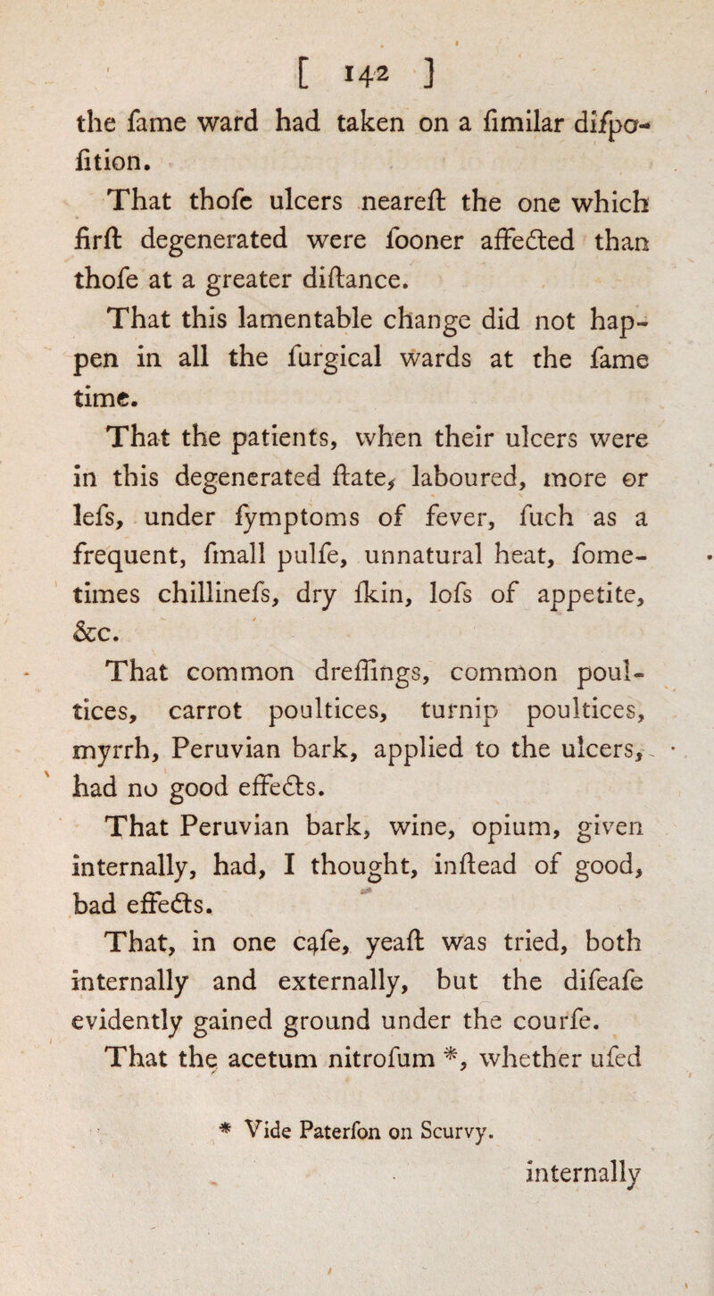 the fame ward had taken on a fimilar difpo- fition. That thofc ulcers neareft the one which firft degenerated were fooner affedled than thofe at a greater diftance. That this lamentable change did not hap¬ pen in all the furgical wards at the fame time. That the patients, when their ulcers were in this degenerated ftate^ laboured, more or lefs, under fymptoms of fever, fiich as a frequent, fmall pulfe, unnatural heat, fome- times chillinefs, dry ikin, lofs of appetite, &c. That common dreflings, common poul¬ tices, carrot poultices, turnip poultices, myrrh, Peruvian bark, applied to the ulcers, , had no good effefts. That Peruvian bark, wine, opium, given internally, had, I thought, inftead of good, bad efFedts. That, in one c^fe, yeaft was tried, both internally and externally, but the difeafe evidently gained ground under the courfe. That the acetum nitrofum whether ufed * Vide Paterfon on Scurvy. internally