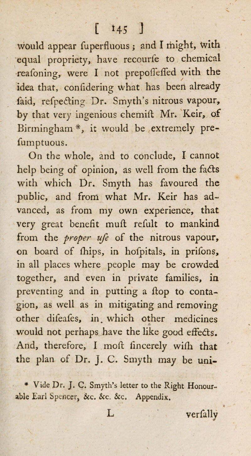 [ 45 ] would appear fuperfluous; and I rhight, with equal propriety, have recourfe to chemical reafoning, were I not prepofleffed with the idea that, confidering what has been already faid, refpefting Dr. Smyth’s nitrous vapour, by that very ingenious chemift Mn Keir, of Birmingham it would be extremely pre- fumptuous. On the whole, and to conclude, I cannot help being of opinion, as well from the fafts with which Dr. Smyth has favoured the public, and from what Mr. Keir has ad- vanced, as from my own experience, that very great benefit muft refult to mankind from the proper ufe of the nitrous vapour, on board of jfhips, in hofpitals, in prifons, in all places where people may be crowded together, and even in private families, in preventing and in putting a flop to conta¬ gion, as well as in mitigating and removing other difeafes, in. which other medicines would not perhaps have the like good effedts. Arid, therefore, I moft fincerely wifii that the plan of Dr. J. C. Smyth may be uni- * Vide Dr. J. C. Smyth’s letter to the Right Honour¬ able Earl Spencer^ &c. &c. &c, Appendix, L verfally