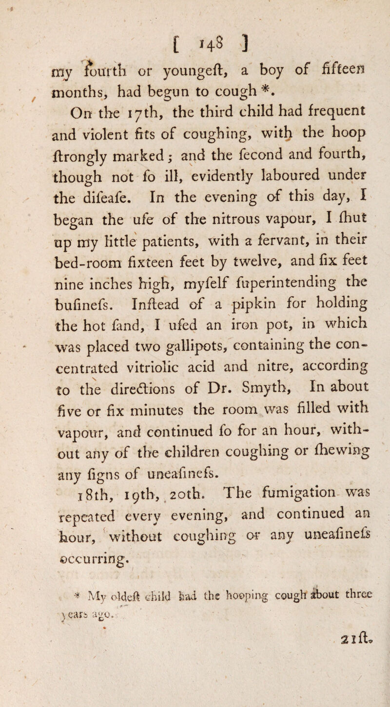 my fourth or youngeft, a boy of fifteen months, had begun to cough On the 17th, the third child had frequent and violent fits of coughing, with the hoop ftrongly marked; and the fecond and fourth, though not fo ill, evidently laboured under the difeafe. In the evening of this day, I began the ufe of the nitrous vapour, I fhut up my little patients, with a fervant, in their bed-room fixteen feet by twelve, and fix feet nine inches high, myfelf fuperintending the bufinefs. Inftead of a pipkin for holding the hot fand, I ufed an iron pot, in which was placed two gallipots, containing the con« centrated vitriolic acid and nitre, according to the direftions of Dr. Smyth, In about five or fix minutes the room was filled with vapour, and continued fo for an hour, with¬ out any of the children coughing or fhewing any figns of uneafinefs. ' i8th, 19th, ,20th. The fumigation^ was repeated every evening, and continued an hour, \vithout coughing or any uneafinefs occurring. ^ iMy oldefi child had the hooping cough ibout three
