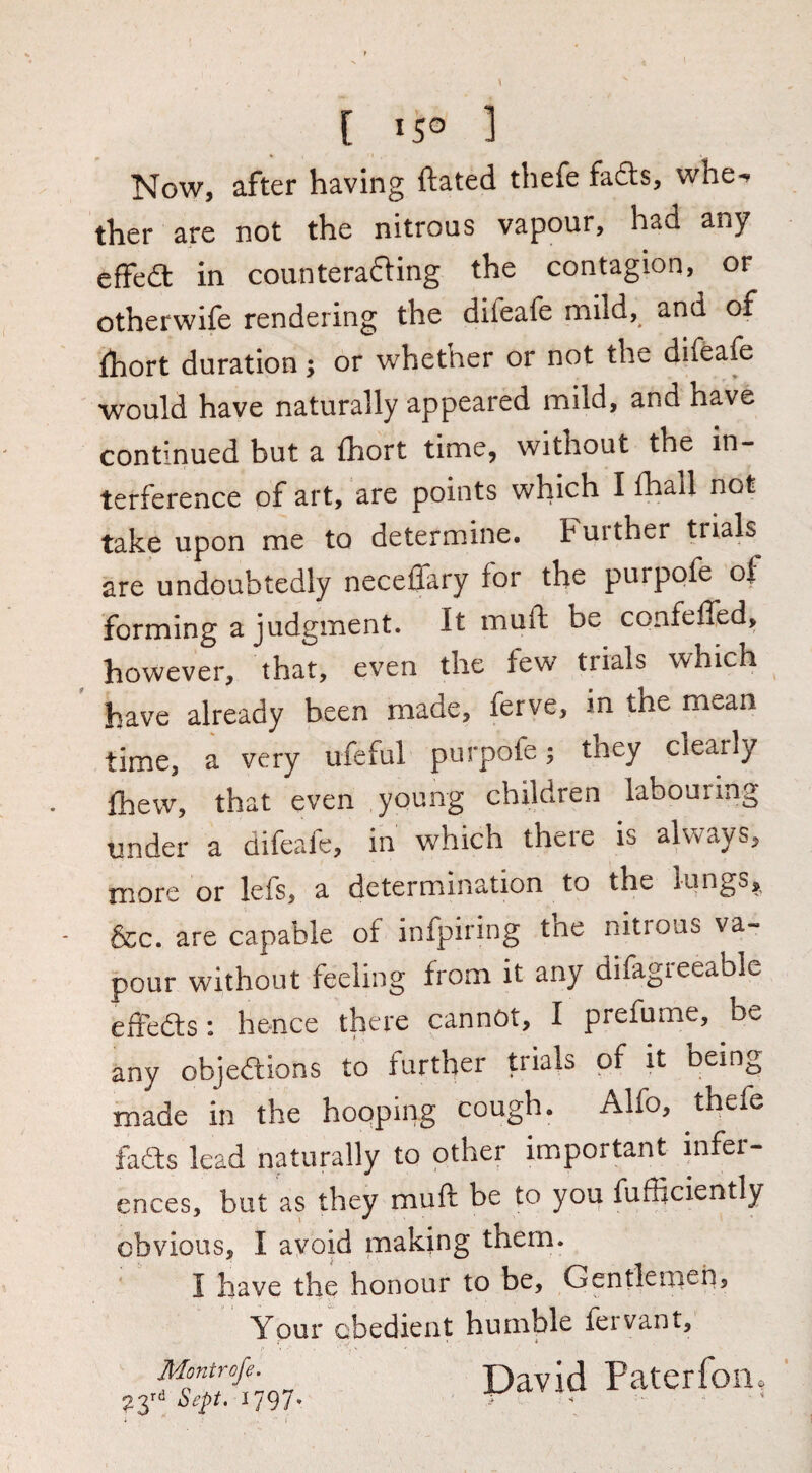 t 'S» ] Now, after having ftated thefe fa6ls, whe*^ ther are not the nitrous vapour, had any effedt in counteradling the contagion, or otherwife rendering the difeafe mild, and of fhort duration; or whether or not the difeafe would have naturally appeared mild, and have continued but a fhort time, without the in¬ terference of art, are points which I fhall not take upon me to determine. Further trials are undoubtedly neceffary for the purpofe of forming a judgment. It muft be confeffed, however, that, even the few trials which have already been made, ferve, in the mean time, a very ufeful purpofe; they clearly fhew, that even young children labouring under a difeafe, in which there is always, more or lefs, a determination to the lungs,, &c. are capable of infpiring the nitrous va¬ pour without feeling from it any difagreeable efiedls: hence there cannot, I prefume, be any objedlions to further Uials of it bein^ made in the hopping cough. Alfo, thefe has lead naturally to other important infer¬ ences, but as they muft be to you fufficiently obvious, I avoid making them. I have the honour to be, Gentlenieii, ’ Ypur Gbedient humble fervant,^ Montrofe. ^797» David Paterfon,