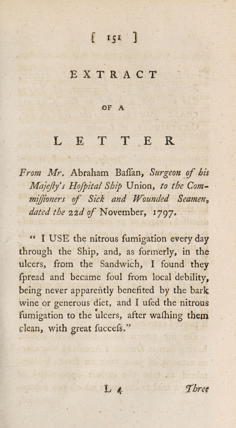 f t *5* J t EXTRACT OF A LETTER From Mr, Abraham Baffan, Surgeon of bis Majefy's Hofpital Ship Union, to the Com^ mijjioners of Sick and Wounded Seamen^ dated the 22d of November, 1797^ I USE the nitrous fumigation everyday through the Ship, and, as formerly, in the ulcers, from the Sandwich, I found they fpread and became foul from local debility, being never apparently benefited by the bark wine or generous diet, and I ufed the nitrous fumigation to the ulcers, after waOiing theox clean, with great fuccefs/' L 4 fhre^