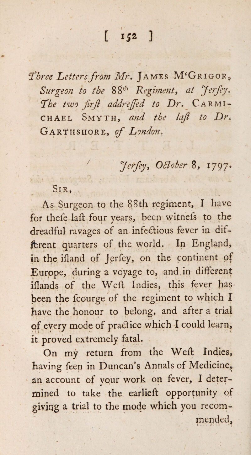 \ C 152 ] ^hree Letters from Mr. James M^GrigoRj, Surgeon to the 88^ Kegimenty at ferfey. Tihe two firft addreffed to Dr. Carmi¬ chael Smyth, and the lajl to Dr. Garthshore, of London. ^ 0Bober 8, 1797* Sir, As Surgeon to the 88th regiment, I have for thefe laft four years, been witnefs to the dreadful ravages of an infeeSlious fever in dif¬ ferent quarters of the world. In Englapd, in the ifland of Jerfey, on the continent of Europe, during a voyage to, and.in difterent iflands of the Weft Indies, this fever has been the fcourge of the regiment to which I have the honour to belong, and after a trial of every mode of practice which I could learn, it proved extremely fatal. On my return from the Weft Indies, havin? feen in Duncan’s Annals of Medicine, an account of vour work on fever, I deter- mined to take the earlieft opportunity of giving a trial to the mode which you reconi- mended, 5 S ■ /