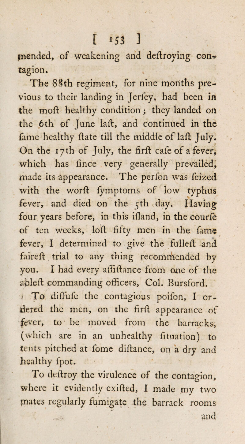 [ -53 ] piended, of weakening and deftroying con^ tagion. The 88th regiment, for nine months pre¬ vious to their landing in Jerfey, had been in the moft healthy condition ; they landed on' the j6th of June laft, and continued in the fame healthy ftate till the middle of laft July. On the 17th of July, the firft cafe of a fever, which has fince ^very generally prevailed, made its appearance. The perfon was feized with the worft lymptoms of low typhus fever, and died on the 5th day. Having four years before, in this illand, in the.courfc I of ten weeks, loft fifty men in the fame fever, I determined to give the fulleft and faireft. trial to any thing recomrhended by you. I had every aftiftance from one of the ableft commanding officers. Col. Bursford. i To diffufe the contagious poifon, I or¬ dered the men, on the firft appearance of fever, to‘ be moved from the barracks, (which are in an unhealthy fituation) to tents pitched at fome diftance, on a dry and healthy fpot. To deftroy the virulence of the contagion, where it evidently exifted, I made my two plates regularly fumigate the barrack rooms and