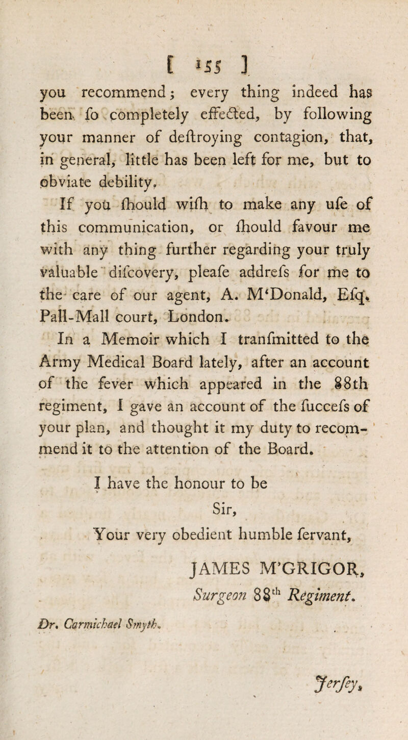 you recommend; every thing indeed has been, fo completely efFedled, by following your manner of deftroying contagion, that, in general, little has been left for me, but to .obviate debility. If you (hould wifb^ to make any ufe of this communication, or fhould favour me with any thing further regarding your truly valuable' difcovery, pleafe addrefs for ms to the' care of our agent, A. McDonald, Efq\ Pall-Mall court, London. In a Memoir which I tranfmitted to the Army Medical Board lately, after an account of the fever which appeared in the §8th regiment, I gave an account of the fuccefs of your plan, and thought it my duty to recom- ' mend it to the attention of the Board. * I have the honour to be > Sir, Your very obedient humble fervant, JAMES M’GRIGOft, Surgeon 88^*^ Regiment. Dr* Carmichael S?nyth^ J^rfey,