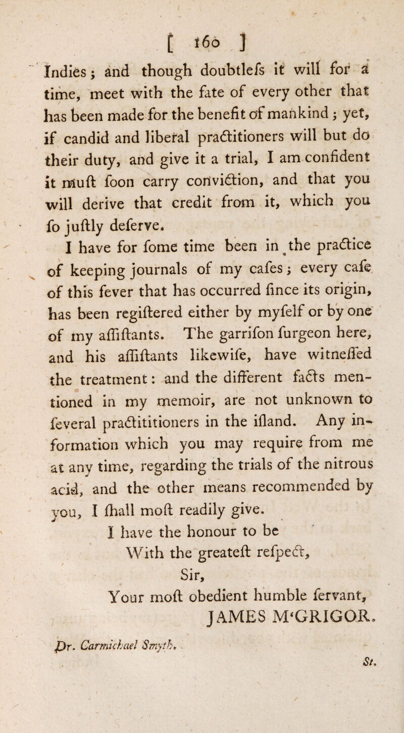 i i indies; and though doubtlefs It will for a tlme^ meet with the fate of every other that has been made for the benefit of mankind; yet, if candid and liberal praftitioners will but do- their duty, and give it a trial, I am confident it muft foon carry coilvidlion, and that you will derive that credit from it, which you fo juftly deferve* I have for fome time been in ^ the pradtice of keeping journals of my cafes; every cafe, of this fever that has occurred fince its origin, has been rcgiftered either by myfelf or by one of my afliftants* The garrifon furgeon here, and his affiftants likcwife, have witneffed the treatment: and the different fadls men¬ tioned in my memoir, are not unknown to feveral pradititioners in the ifland. Any in¬ formation which you may require from me at any time, regarding the trials of the nitrous acid, and the other means recommended by vou, I fhall moft readily give. I have the honour to be With the greateft refpeft. Sir, Your moft obedient humble fervant, JAMES M‘GRIGOR. t vDr. Carmichael 'Smyth* ' , , St*