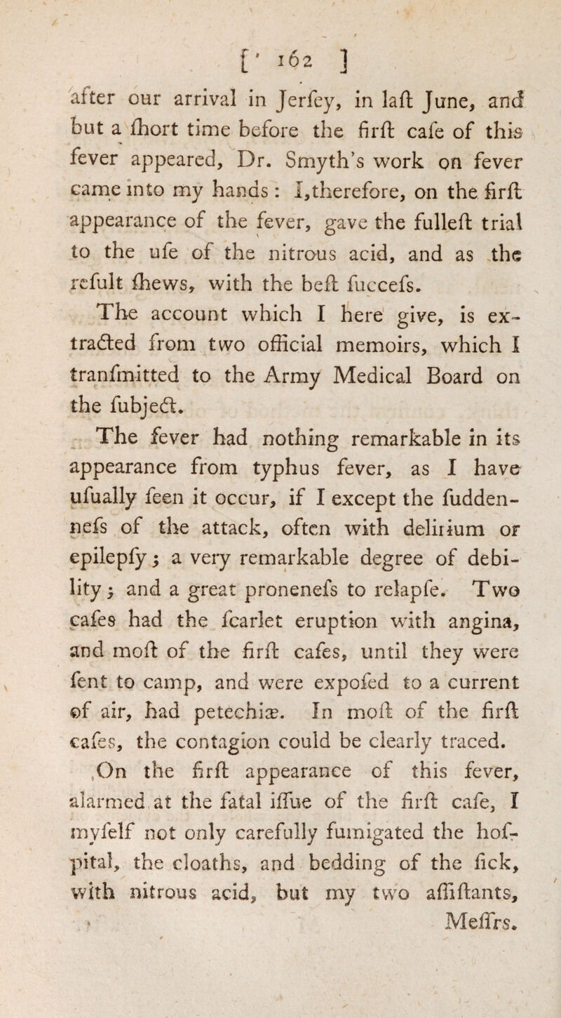 [* 102 ] after our arrival in Jerfcy, in laft June, and but a ihort time before the firft cafe of this fever appeared. Dr. Smyth’s work on fever came into my hands: i,therefore, on the firil appearance of the fever, gave the fulleft trial to the ufe of the nitrous acid, and as the rcfult fhews, with the heft fuccefs. The account which I here give, is ex¬ tracted from two official memoirs, which I tranfmitted to the Army Medical Board on the fubjeCt. The fever had nothing remarkable in its appearance from typhus fever, as I have ufually feen it occur, if I except the fudden- nefs of the attack, often with delirium or epileply; a very remarkable degree of debi¬ lity ; and a great pronenefs to relapfe. Two cafes had the fcarlet eruption with angina, and moil of the firft cafes, until they were fent to camp, and were expofed to a current of air, had peteehice. In moft of the firft cafes, the contagion could be clearly traced. ,On the firft appearance of this fever, alarmed, at the fatal iffue of the firft cafe, I myfelf not only carefully fumigated the hof- pital, the deaths, and bedding of the fick, with nitrous acid, but my two affiftants, MelTrs.