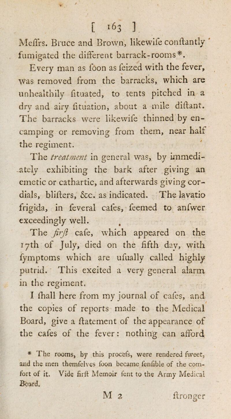 [ '63 ] MelTrs. Bruce and Brown, likewdfe conftantly  fumigated the different barrack-rooms*. Every man as foon as feized with the fever, was removed from the barracks, which are unhealthily fitaated, to tents pitched in a drv and airv iituation, about a mile diftant. The barracks were likewife thinned by en¬ camping or removing from them, near half the regiment. The treatment in general was, by immedi- -ately exhibiting the bark after giving an emetic or cathartic, and afterwards giving cor¬ dials, blifters, &c. as indicated. The lavatio frigida, in feveral cafes, feemed to anfwer exceedingly well. The firjl cafe, which appeared on the 17th of July, died on the fifth dav, with fymptoms which are ufually called highly putrid. This excited a very general alarm in the regiment. I lliall here from my journal of cafes, and the copies of reports made to the Medical Board, give a ftatement of the appearance of the cafes of the fever: nothing can afford ^ The rooms, by this procefs, were rendered fweet, and the men themfelves foon became fenfible of the com¬ fort of it. Vide firft Memoir fent to the Army Medical Board. M 2 ftronger