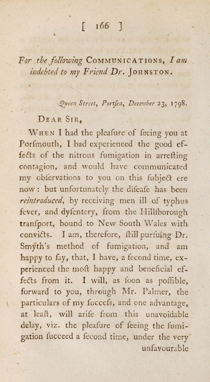 For the following Communications, lam indebted to my Friend Dr* Johnston. '^(een Sti'eet^ Portfea, December!'^, '79^* 4 Dear Sir, When I had the pleafure of feeing you at Porfmouth, I had experienced the good ef- fefts of the nitrous fumigation in arrefting contagion, and would have communicated nny obfervations to you on this fubjed: ere now : but unfortunately the difeafe has been reintroduced, by receiving men ill of typhus fever, and dyfentery, from the Hillfborough tranfport, hound to New South Wales with convifts. I am, therefore, ftill purfulng Dr. Smyth’s method of fumigation, and am happy to fay, that, 1 have, a fecond time, ex¬ perienced the moft happy and beneficial ef- fefl;s from it. I will, as foon as poffible, forward to you, through Mr. Palmer, the particulars of iny fuccefs, and one advantagCj^ at leaf!:, will arife from this unavoidable delay, viz. the pleafure of feeing the fumi¬ gation fucceed a fecond time, under the very unfavourable