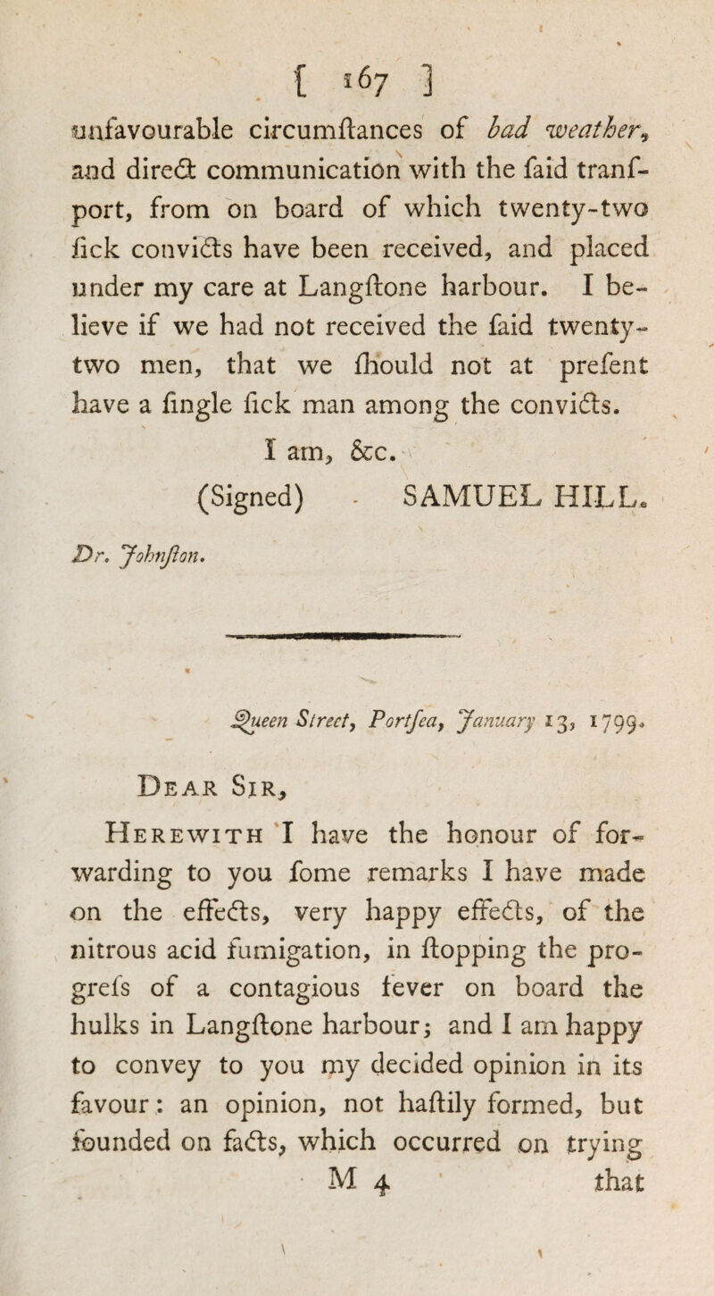 i . { *67 ] unfavourable circumftances of bad weather^ and dired communication with the faid tranf- port, from on board of which twenty-two fick conviflis have been received, and placed under my care at Langftone harbour. I be¬ lieve if we had not received the laid twenty- two men, that we fliould not at prefent have a fingle fick man among the convidls. I arn, &c. (Signed) - SAMUEL HILL. Dr, yohtifl on. ^een Street, Portfea, January 13, 1799. Dear Sir, Herewith 'I have the honour of for-^ warding to you fome remarks I have made on the effedts, very happy effedls, of the nitrous acid fumigation, in flopping the pro- grefs of a contagious fever on board the hulks in Langflone harbour; and I am happy to convey to you my decided opinion in its favour: an opinion, not haftily formed, but founded on fadls, which occurred on trying • M 4 ’ that \